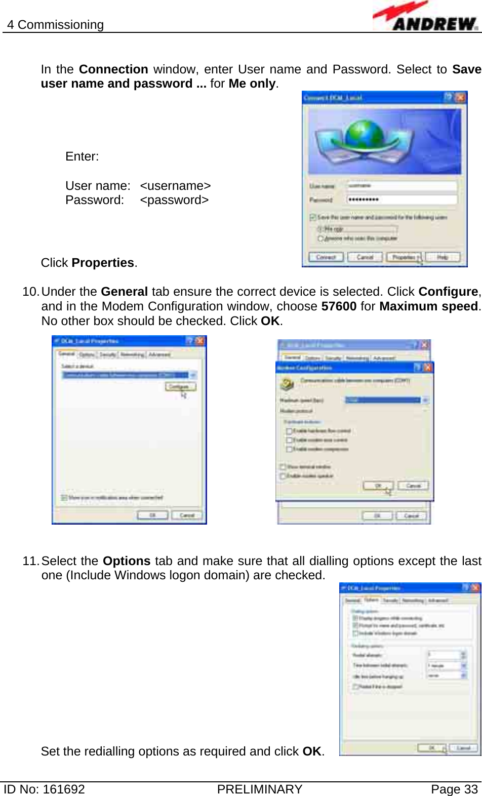 4 Commissioning  ID No: 161692  PRELIMINARY  Page 33  In the Connection window, enter User name and Password. Select to Save user name and password ... for Me only. Click Properties.         10. Under  the  General tab ensure the correct device is selected. Click Configure, and in the Modem Configuration window, choose 57600 for Maximum speed. No other box should be checked. Click OK.        11. Select  the  Options tab and make sure that all dialling options except the last one (Include Windows logon domain) are checked.  Set the redialling options as required and click OK.       Enter:  User name:  &lt;username&gt; Password: &lt;password&gt; 