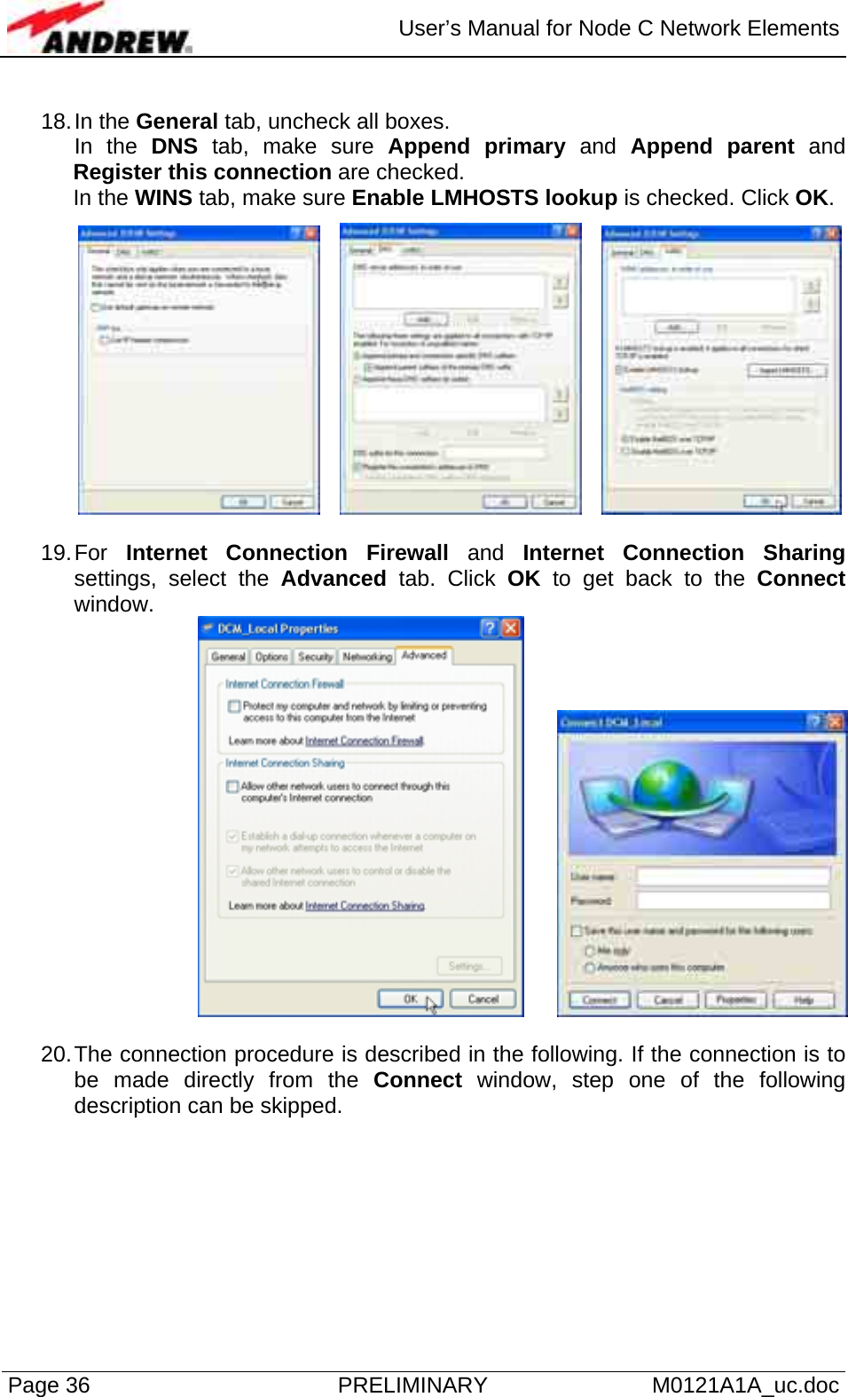  User’s Manual for Node C Network Elements Page 36  PRELIMINARY M0121A1A_uc.doc  18. In  the  General tab, uncheck all boxes.  In the DNS tab, make sure Append primary and Append parent and Register this connection are checked. In the WINS tab, make sure Enable LMHOSTS lookup is checked. Click OK.        19. For  Internet Connection Firewall and Internet Connection Sharing settings, select the Advanced tab. Click OK to get back to the Connect window.     20. The connection procedure is described in the following. If the connection is to be made directly from the Connect window, step one of the following description can be skipped.  