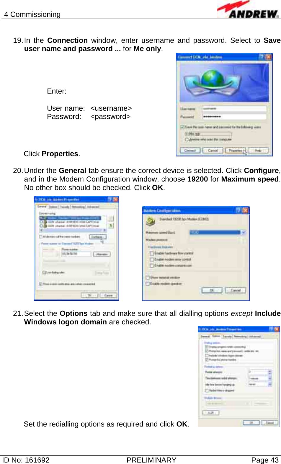 4 Commissioning  ID No: 161692  PRELIMINARY  Page 43  19. In  the  Connection window, enter username and password. Select to Save user name and password ... for Me only. Click Properties.         20. Under  the  General tab ensure the correct device is selected. Click Configure, and in the Modem Configuration window, choose 19200 for Maximum speed. No other box should be checked. Click OK.       21. Select  the  Options tab and make sure that all dialling options except Include Windows logon domain are checked.  Set the redialling options as required and click OK.    Enter:  User name:  &lt;username&gt; Password: &lt;password&gt; 