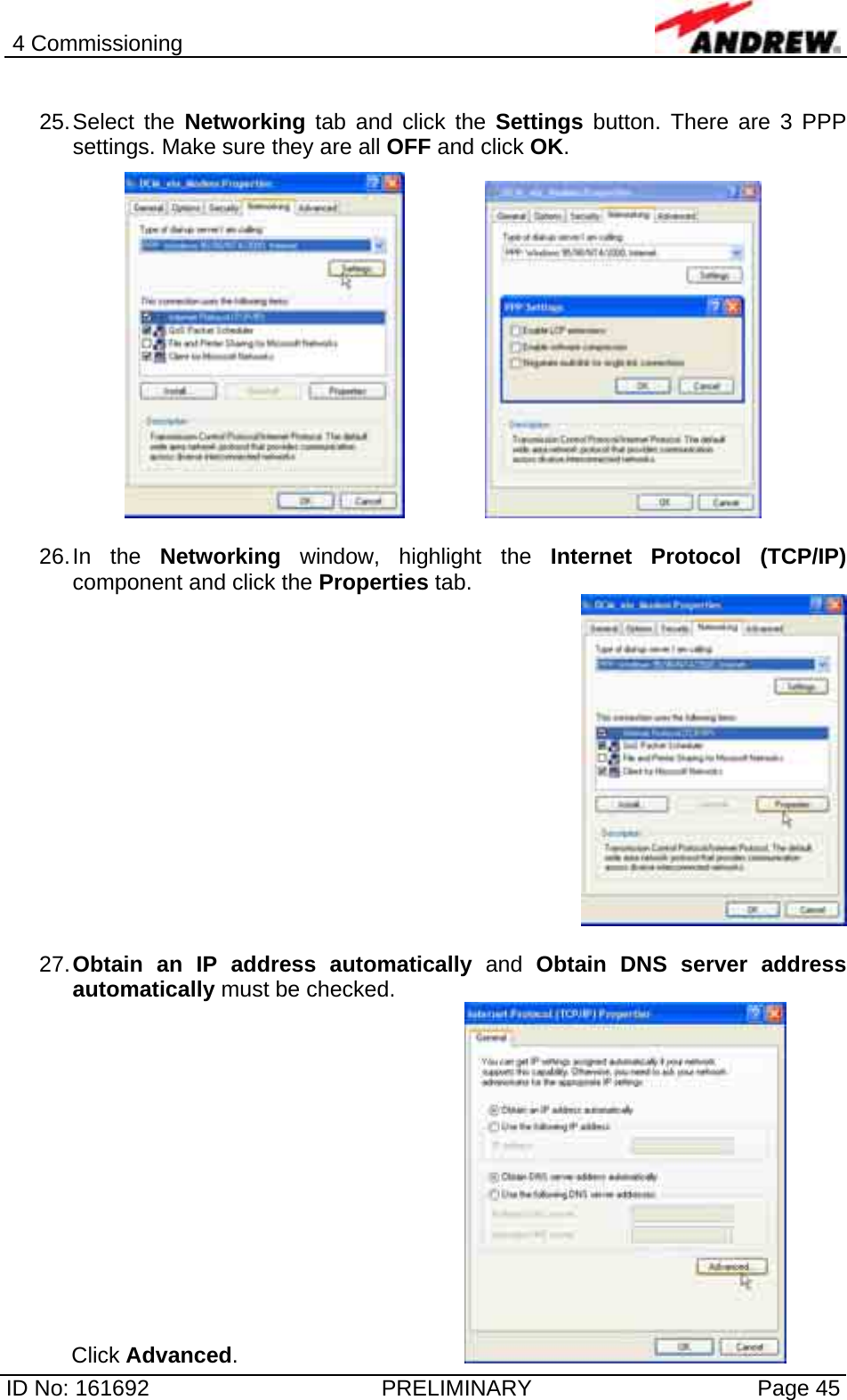 4 Commissioning  ID No: 161692  PRELIMINARY  Page 45  25. Select  the  Networking tab and click the Settings button. There are 3 PPP settings. Make sure they are all OFF and click OK.        26. In  the  Networking window, highlight the Internet Protocol (TCP/IP) component and click the Properties tab.    27. Obtain an IP address automatically and Obtain DNS server address automatically must be checked. Click Advanced.       