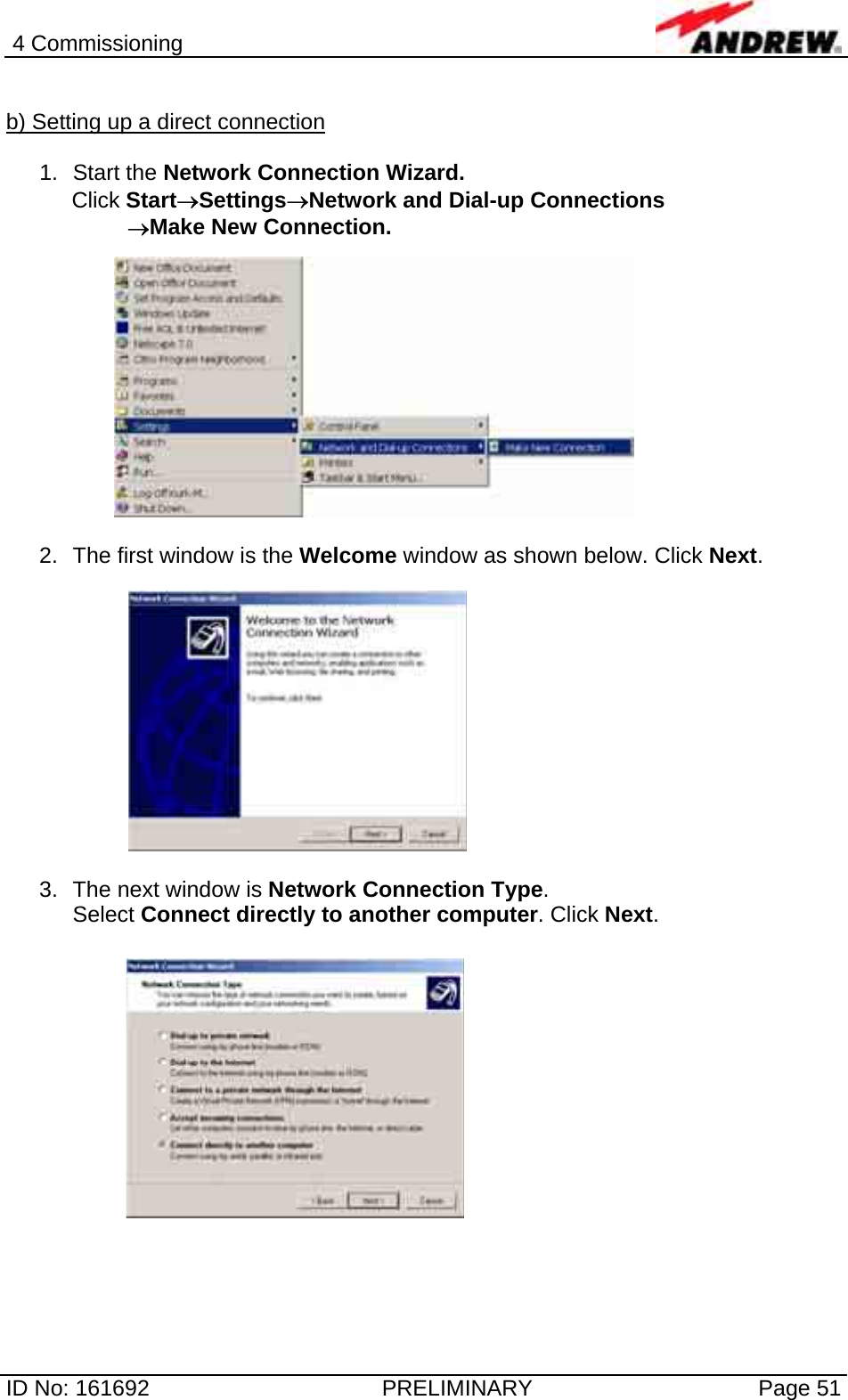 4 Commissioning  ID No: 161692  PRELIMINARY  Page 51  b) Setting up a direct connection  1. Start the Network Connection Wizard.  Click Start→Settings→Network and Dial-up Connections          →Make New Connection.  2.  The first window is the Welcome window as shown below. Click Next.  3.  The next window is Network Connection Type.  Select Connect directly to another computer. Click Next.              