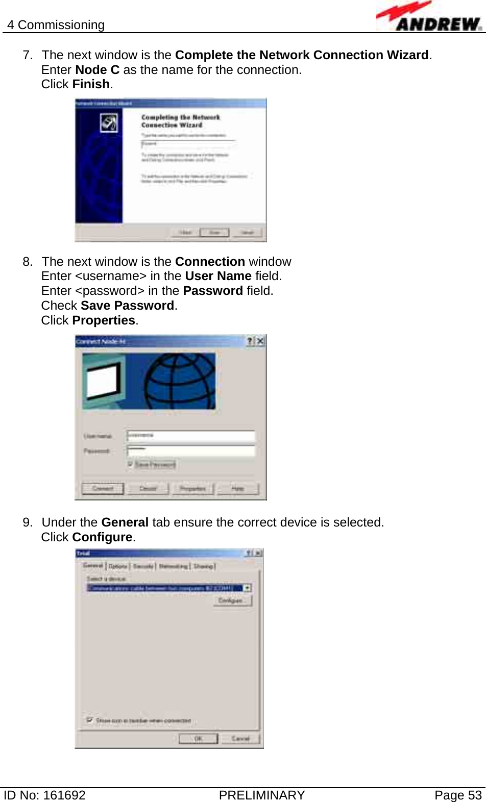 4 Commissioning  ID No: 161692  PRELIMINARY  Page 53 7.  The next window is the Complete the Network Connection Wizard.  Enter Node C as the name for the connection. Click Finish.  8.  The next window is the Connection window  Enter &lt;username&gt; in the User Name field. Enter &lt;password&gt; in the Password field. Check Save Password. Click Properties.   9. Under the General tab ensure the correct device is selected. Click Configure.     