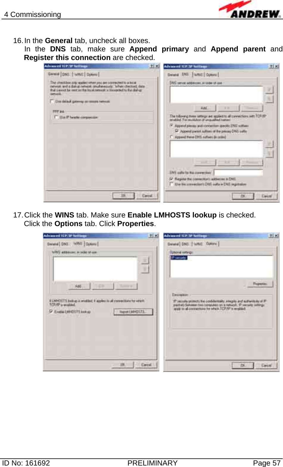 4 Commissioning  ID No: 161692  PRELIMINARY  Page 57  16. In  the  General tab, uncheck all boxes.  In the DNS tab, make sure Append primary and Append parent and Register this connection are checked.  17. Click  the  WINS tab. Make sure Enable LMHOSTS lookup is checked. Click the Options tab. Click Properties.  