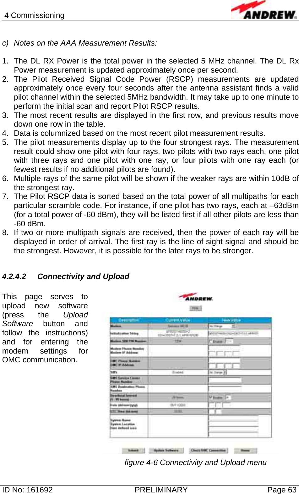 4 Commissioning  ID No: 161692  PRELIMINARY  Page 63  c)  Notes on the AAA Measurement Results:  1.  The DL RX Power is the total power in the selected 5 MHz channel. The DL Rx Power measurement is updated approximately once per second.   2. The Pilot Received Signal Code Power (RSCP) measurements are updated approximately once every four seconds after the antenna assistant finds a valid pilot channel within the selected 5MHz bandwidth. It may take up to one minute to perform the initial scan and report Pilot RSCP results. 3.  The most recent results are displayed in the first row, and previous results move down one row in the table. 4.  Data is columnized based on the most recent pilot measurement results. 5.  The pilot measurements display up to the four strongest rays. The measurement result could show one pilot with four rays, two pilots with two rays each, one pilot with three rays and one pilot with one ray, or four pilots with one ray each (or fewest results if no additional pilots are found). 6.  Multiple rays of the same pilot will be shown if the weaker rays are within 10dB of the strongest ray.  7.  The Pilot RSCP data is sorted based on the total power of all multipaths for each particular scramble code. For instance, if one pilot has two rays, each at –63dBm (for a total power of -60 dBm), they will be listed first if all other pilots are less than -60 dBm. 8.  If two or more multipath signals are received, then the power of each ray will be displayed in order of arrival. The first ray is the line of sight signal and should be the strongest. However, it is possible for the later rays to be stronger.  4.2.4.2  Connectivity and Upload  This page serves to upload new software (press the Upload Software button and follow the instructions) and for entering the modem settings for OMC communication.   figure 4-6 Connectivity and Upload menu 