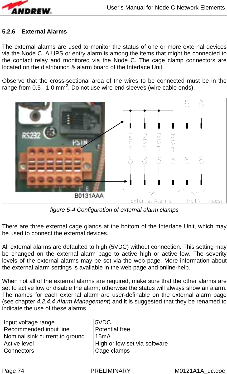  User’s Manual for Node C Network Elements Page 74  PRELIMINARY M0121A1A_uc.doc 5.2.6 External Alarms  The external alarms are used to monitor the status of one or more external devices via the Node C. A UPS or entry alarm is among the items that might be connected to the contact relay and monitored via the Node C. The cage clamp connectors are located on the distribution &amp; alarm board of the Interface Unit.   Observe that the cross-sectional area of the wires to be connected must be in the range from 0.5 - 1.0 mm2. Do not use wire-end sleeves (wire cable ends).    figure 5-4 Configuration of external alarm clamps  There are three external cage glands at the bottom of the Interface Unit, which may be used to connect the external devices.   All external alarms are defaulted to high (5VDC) without connection. This setting may be changed on the external alarm page to active high or active low. The severity levels of the external alarms may be set via the web page. More information about the external alarm settings is available in the web page and online-help.  When not all of the external alarms are required, make sure that the other alarms are set to active low or disable the alarm; otherwise the status will always show an alarm. The names for each external alarm are user-definable on the external alarm page (see chapter 4.2.4.4 Alarm Management) and it is suggested that they be renamed to indicate the use of these alarms.   Input voltage range  5VDC Recommended input line  Potential free Nominal sink current to ground  15mA Active level  High or low set via software Connectors Cage clamps 