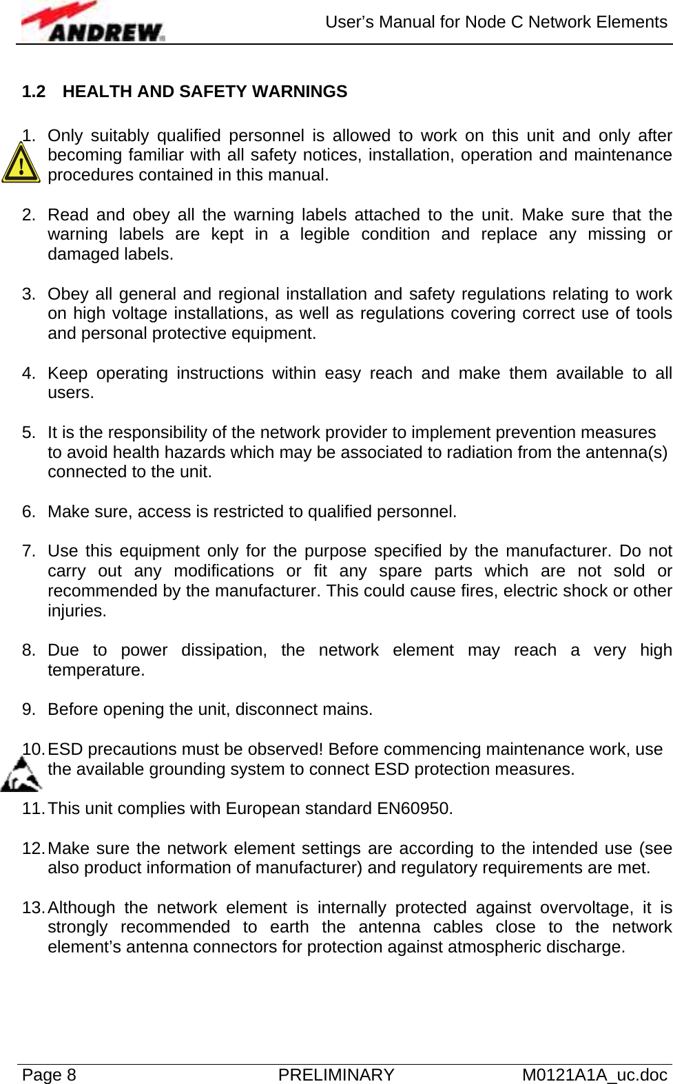  User’s Manual for Node C Network Elements Page 8  PRELIMINARY M0121A1A_uc.doc 1.2  HEALTH AND SAFETY WARNINGS  1.  Only suitably qualified personnel is allowed to work on this unit and only after becoming familiar with all safety notices, installation, operation and maintenance procedures contained in this manual.  2.  Read and obey all the warning labels attached to the unit. Make sure that the warning labels are kept in a legible condition and replace any missing or damaged labels.  3.  Obey all general and regional installation and safety regulations relating to work on high voltage installations, as well as regulations covering correct use of tools and personal protective equipment.  4.  Keep operating instructions within easy reach and make them available to all users.  5.  It is the responsibility of the network provider to implement prevention measures to avoid health hazards which may be associated to radiation from the antenna(s) connected to the unit.  6.  Make sure, access is restricted to qualified personnel.  7.  Use this equipment only for the purpose specified by the manufacturer. Do not carry out any modifications or fit any spare parts which are not sold or recommended by the manufacturer. This could cause fires, electric shock or other injuries.  8. Due to power dissipation, the network element may reach a very high temperature.  9.  Before opening the unit, disconnect mains.  10. ESD precautions must be observed! Before commencing maintenance work, use the available grounding system to connect ESD protection measures.  11. This unit complies with European standard EN60950.  12. Make sure the network element settings are according to the intended use (see also product information of manufacturer) and regulatory requirements are met.  13. Although the network element is internally protected against overvoltage, it is strongly recommended to earth the antenna cables close to the network element’s antenna connectors for protection against atmospheric discharge.  