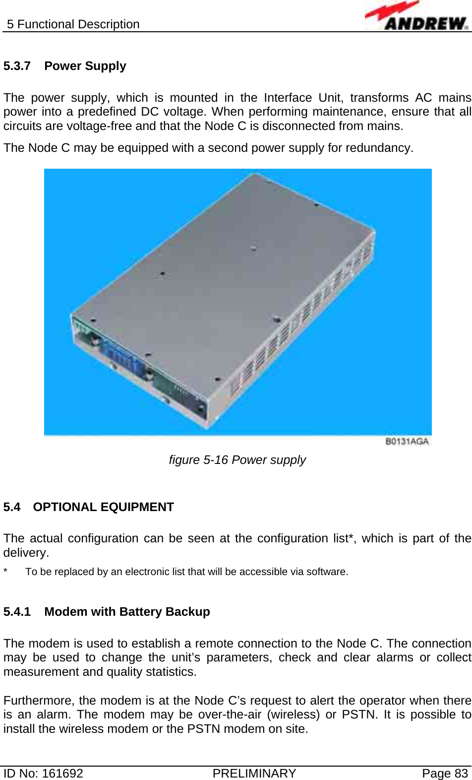 5 Functional Description  ID No: 161692  PRELIMINARY  Page 83 5.3.7 Power Supply  The power supply, which is mounted in the Interface Unit, transforms AC mains power into a predefined DC voltage. When performing maintenance, ensure that all circuits are voltage-free and that the Node C is disconnected from mains. The Node C may be equipped with a second power supply for redundancy.   figure 5-16 Power supply  5.4 OPTIONAL EQUIPMENT  The actual configuration can be seen at the configuration list*, which is part of the delivery. *  To be replaced by an electronic list that will be accessible via software.  5.4.1 Modem with Battery Backup  The modem is used to establish a remote connection to the Node C. The connection may be used to change the unit’s parameters, check and clear alarms or collect measurement and quality statistics.   Furthermore, the modem is at the Node C’s request to alert the operator when there is an alarm. The modem may be over-the-air (wireless) or PSTN. It is possible to install the wireless modem or the PSTN modem on site.  