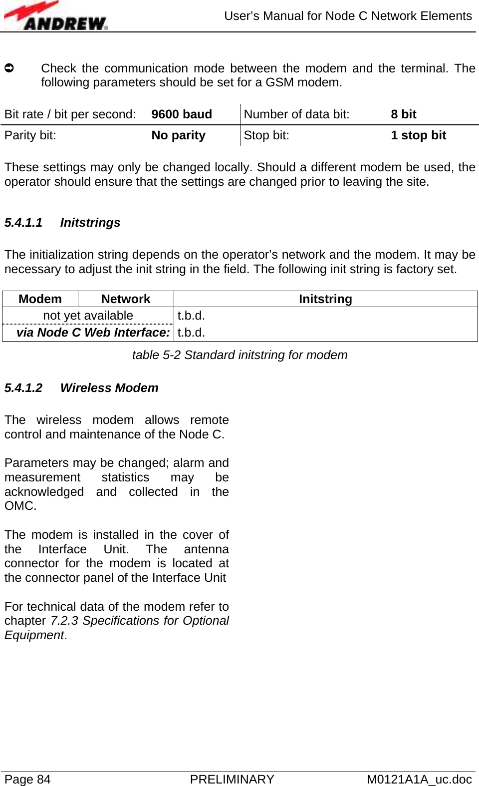  User’s Manual for Node C Network Elements Page 84  PRELIMINARY M0121A1A_uc.doc  À  Check the communication mode between the modem and the terminal. The following parameters should be set for a GSM modem.  Bit rate / bit per second:  9600 baud  Number of data bit:   8 bit Parity bit:      No parity Stop bit:   1 stop bit  These settings may only be changed locally. Should a different modem be used, the operator should ensure that the settings are changed prior to leaving the site.   5.4.1.1 Initstrings  The initialization string depends on the operator’s network and the modem. It may be necessary to adjust the init string in the field. The following init string is factory set.  Modem Network  Initstring not yet available  t.b.d. via Node C Web Interface:  t.b.d. table 5-2 Standard initstring for modem 5.4.1.2 Wireless Modem  The wireless modem allows remote control and maintenance of the Node C.  Parameters may be changed; alarm and measurement statistics may be acknowledged and collected in the OMC.  The modem is installed in the cover of the Interface Unit. The antenna connector for the modem is located at the connector panel of the Interface Unit  For technical data of the modem refer to chapter 7.2.3 Specifications for Optional Equipment.    