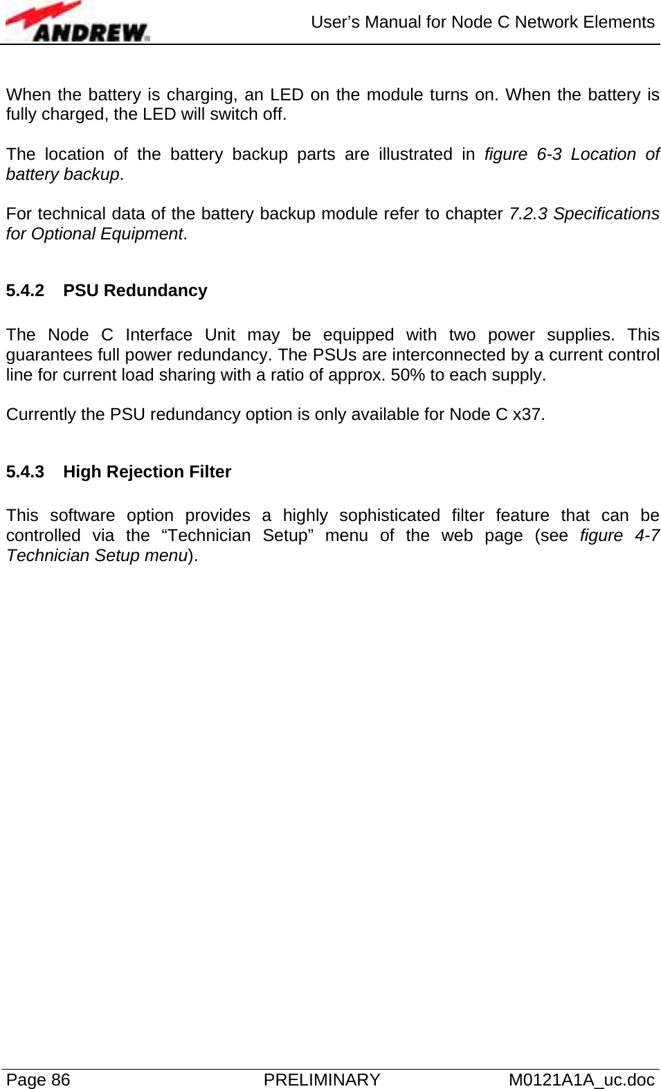  User’s Manual for Node C Network Elements Page 86  PRELIMINARY M0121A1A_uc.doc  When the battery is charging, an LED on the module turns on. When the battery is fully charged, the LED will switch off.  The location of the battery backup parts are illustrated in figure 6-3 Location of battery backup.   For technical data of the battery backup module refer to chapter 7.2.3 Specifications for Optional Equipment.  5.4.2 PSU Redundancy  The Node C Interface Unit may be equipped with two power supplies. This guarantees full power redundancy. The PSUs are interconnected by a current control line for current load sharing with a ratio of approx. 50% to each supply.  Currently the PSU redundancy option is only available for Node C x37.  5.4.3  High Rejection Filter  This software option provides a highly sophisticated filter feature that can be controlled via the “Technician Setup” menu of the web page (see figure 4-7 Technician Setup menu).    