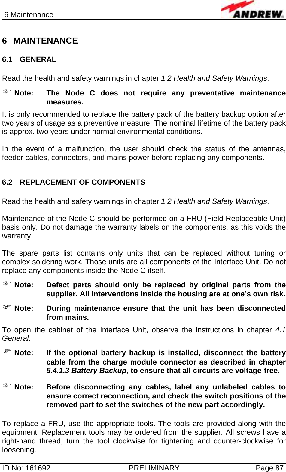 6 Maintenance  ID No: 161692  PRELIMINARY  Page 87 6 MAINTENANCE  6.1 GENERAL  Read the health and safety warnings in chapter 1.2 Health and Safety Warnings. ) Note:  The Node C does not require any preventative maintenance measures. It is only recommended to replace the battery pack of the battery backup option after two years of usage as a preventive measure. The nominal lifetime of the battery pack is approx. two years under normal environmental conditions.  In the event of a malfunction, the user should check the status of the antennas, feeder cables, connectors, and mains power before replacing any components.  6.2 REPLACEMENT OF COMPONENTS  Read the health and safety warnings in chapter 1.2 Health and Safety Warnings.  Maintenance of the Node C should be performed on a FRU (Field Replaceable Unit) basis only. Do not damage the warranty labels on the components, as this voids the warranty.   The spare parts list contains only units that can be replaced without tuning or complex soldering work. Those units are all components of the Interface Unit. Do not replace any components inside the Node C itself. ) Note:  Defect parts should only be replaced by original parts from the supplier. All interventions inside the housing are at one’s own risk. ) Note:  During maintenance ensure that the unit has been disconnected from mains. To open the cabinet of the Interface Unit, observe the instructions in chapter 4.1 General. ) Note:  If the optional battery backup is installed, disconnect the battery cable from the charge module connector as described in chapter 5.4.1.3 Battery Backup, to ensure that all circuits are voltage-free. ) Note:  Before disconnecting any cables, label any unlabeled cables to ensure correct reconnection, and check the switch positions of the removed part to set the switches of the new part accordingly.  To replace a FRU, use the appropriate tools. The tools are provided along with the equipment. Replacement tools may be ordered from the supplier. All screws have a right-hand thread, turn the tool clockwise for tightening and counter-clockwise for loosening.  