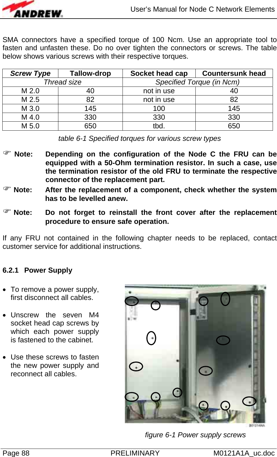  User’s Manual for Node C Network Elements Page 88  PRELIMINARY M0121A1A_uc.doc  SMA connectors have a specified torque of 100 Ncm. Use an appropriate tool to fasten and unfasten these. Do no over tighten the connectors or screws. The table below shows various screws with their respective torques.  Screw Type  Tallow-drop  Socket head cap  Countersunk head Thread size  Specified Torque (in Ncm) M 2.0  40  not in use  40 M 2.5  82  not in use  82 M 3.0  145  100  145 M 4.0  330  330  330 M 5.0  650  tbd.  650 table 6-1 Specified torques for various screw types ) Note:  Depending on the configuration of the Node C the FRU can be equipped with a 50-Ohm termination resistor. In such a case, use the termination resistor of the old FRU to terminate the respective connector of the replacement part. ) Note:  After the replacement of a component, check whether the system has to be levelled anew. ) Note: Do not forget to reinstall the front cover after the replacement procedure to ensure safe operation.   If any FRU not contained in the following chapter needs to be replaced, contact customer service for additional instructions.  6.2.1 Power Supply  •  To remove a power supply, first disconnect all cables.  • Unscrew the seven M4 socket head cap screws by which each power supply is fastened to the cabinet.  •  Use these screws to fasten the new power supply and reconnect all cables.     figure 6-1 Power supply screws 