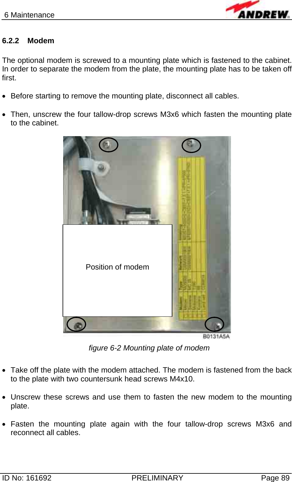 6 Maintenance  ID No: 161692  PRELIMINARY  Page 89 6.2.2 Modem  The optional modem is screwed to a mounting plate which is fastened to the cabinet. In order to separate the modem from the plate, the mounting plate has to be taken off first.   •  Before starting to remove the mounting plate, disconnect all cables.  •  Then, unscrew the four tallow-drop screws M3x6 which fasten the mounting plate to the cabinet.   figure 6-2 Mounting plate of modem  •  Take off the plate with the modem attached. The modem is fastened from the back to the plate with two countersunk head screws M4x10.  •  Unscrew these screws and use them to fasten the new modem to the mounting plate.  • Fasten the mounting plate again with the four tallow-drop screws M3x6 and reconnect all cables.      Position of modem 