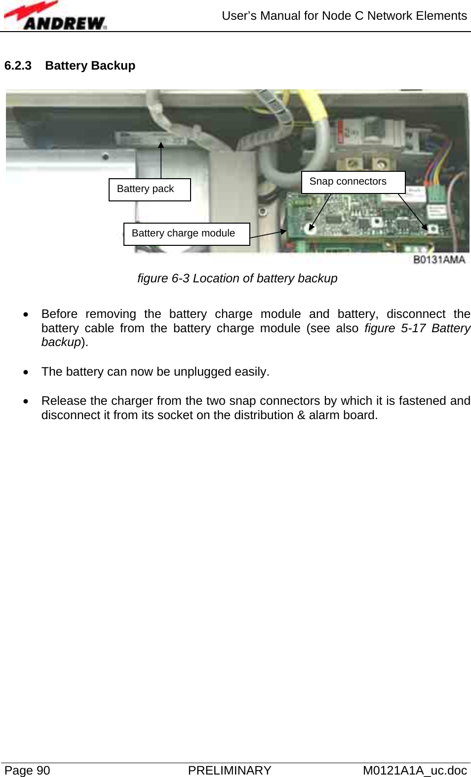  User’s Manual for Node C Network Elements Page 90  PRELIMINARY M0121A1A_uc.doc 6.2.3 Battery Backup   figure 6-3 Location of battery backup  •  Before removing the battery charge module and battery, disconnect the battery cable from the battery charge module (see also figure 5-17 Battery backup).   •  The battery can now be unplugged easily.  •  Release the charger from the two snap connectors by which it is fastened and disconnect it from its socket on the distribution &amp; alarm board. Battery pack Battery charge module Snap connectors 