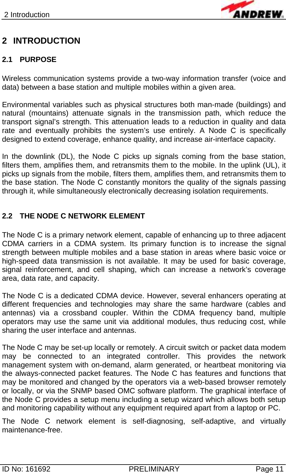 2 Introduction  ID No: 161692  PRELIMINARY  Page 11 2 INTRODUCTION 2.1 PURPOSE  Wireless communication systems provide a two-way information transfer (voice and data) between a base station and multiple mobiles within a given area.  Environmental variables such as physical structures both man-made (buildings) and natural (mountains) attenuate signals in the transmission path, which reduce the transport signal’s strength. This attenuation leads to a reduction in quality and data rate and eventually prohibits the system’s use entirely. A Node C is specifically designed to extend coverage, enhance quality, and increase air-interface capacity.   In the downlink (DL), the Node C picks up signals coming from the base station, filters them, amplifies them, and retransmits them to the mobile. In the uplink (UL), it picks up signals from the mobile, filters them, amplifies them, and retransmits them to the base station. The Node C constantly monitors the quality of the signals passing through it, while simultaneously electronically decreasing isolation requirements.  2.2  THE NODE C NETWORK ELEMENT  The Node C is a primary network element, capable of enhancing up to three adjacent CDMA carriers in a CDMA system. Its primary function is to increase the signal strength between multiple mobiles and a base station in areas where basic voice or high-speed data transmission is not available. It may be used for basic coverage, signal reinforcement, and cell shaping, which can increase a network’s coverage area, data rate, and capacity.   The Node C is a dedicated CDMA device. However, several enhancers operating at different frequencies and technologies may share the same hardware (cables and antennas) via a crossband coupler. Within the CDMA frequency band, multiple operators may use the same unit via additional modules, thus reducing cost, while sharing the user interface and antennas.   The Node C may be set-up locally or remotely. A circuit switch or packet data modem may be connected to an integrated controller. This provides the network management system with on-demand, alarm generated, or heartbeat monitoring via the always-connected packet features. The Node C has features and functions that may be monitored and changed by the operators via a web-based browser remotely or locally, or via the SNMP based OMC software platform. The graphical interface of the Node C provides a setup menu including a setup wizard which allows both setup and monitoring capability without any equipment required apart from a laptop or PC.  The Node C network element is self-diagnosing, self-adaptive, and virtually maintenance-free.  