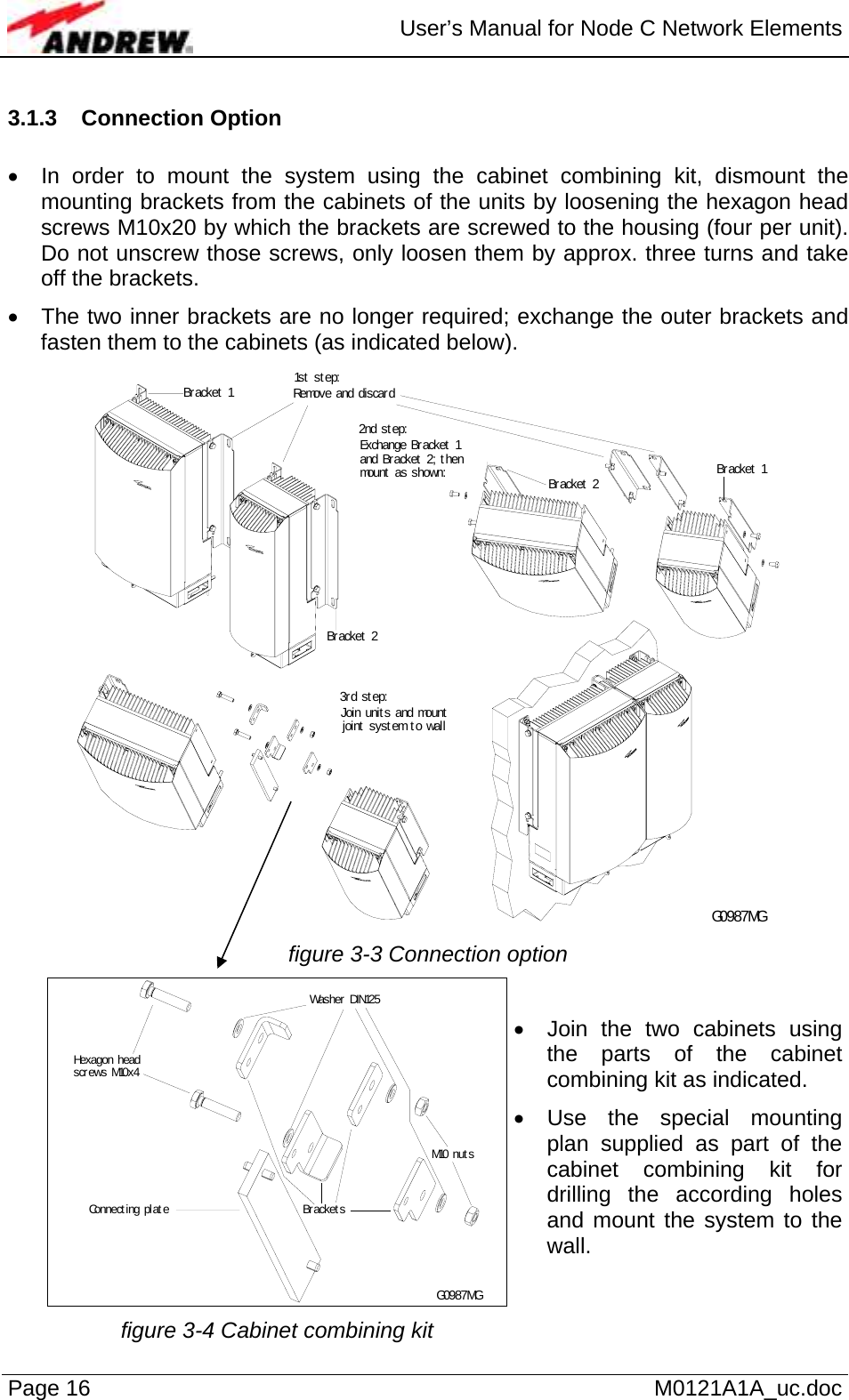  User’s Manual for Node C Network Elements Page 16   M0121A1A_uc.doc 3.1.3 Connection Option   •  In order to mount the system using the cabinet combining kit, dismount the mounting brackets from the cabinets of the units by loosening the hexagon head screws M10x20 by which the brackets are screwed to the housing (four per unit). Do not unscrew those screws, only loosen them by approx. three turns and take off the brackets.  •  The two inner brackets are no longer required; exchange the outer brackets and fasten them to the cabinets (as indicated below). Remove and discard1s t  s t ep:2nd st ep:Br acket  1Br acket  1Br acket  2Br acket  2Exchange Bracket  1 and Bracket  2; t hen mount  as shown:3r d st ep:Join unit s and mount  joint system to wall G0987MG figure 3-3 Connection option G0987MGWas her  DIN125Hexagon head screws M10 x 4M10 nut sBr acket sConnect ing plat e •  Join the two cabinets using the parts of the cabinet combining kit as indicated. • Use the special mounting plan supplied as part of the cabinet combining kit for drilling the according holes and mount the system to the wall. figure 3-4 Cabinet combining kit   