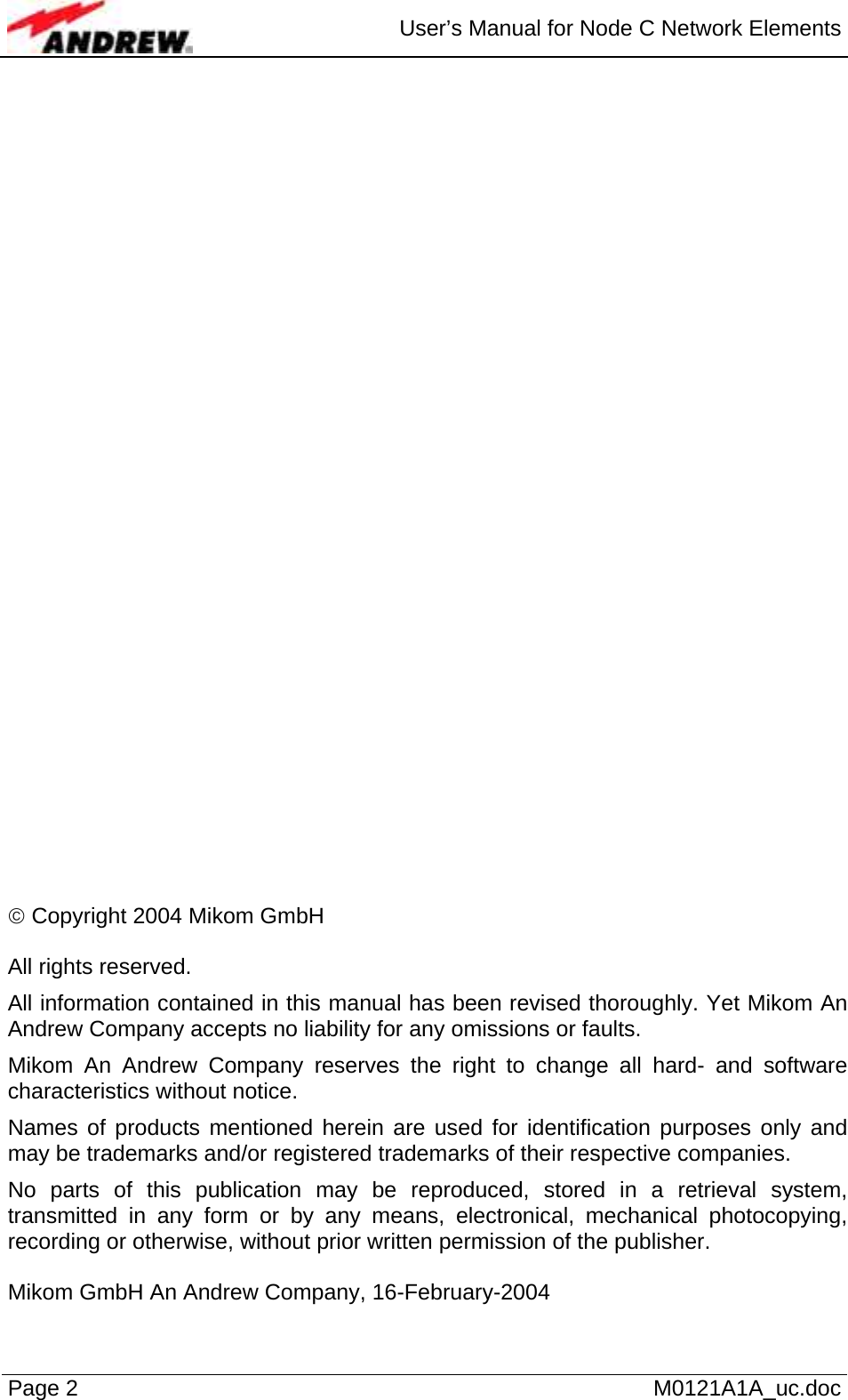  User’s Manual for Node C Network Elements Page 2   M0121A1A_uc.doc                                 © Copyright 2004 Mikom GmbH  All rights reserved. All information contained in this manual has been revised thoroughly. Yet Mikom An Andrew Company accepts no liability for any omissions or faults. Mikom An Andrew Company reserves the right to change all hard- and software characteristics without notice. Names of products mentioned herein are used for identification purposes only and may be trademarks and/or registered trademarks of their respective companies. No parts of this publication may be reproduced, stored in a retrieval system, transmitted in any form or by any means, electronical, mechanical photocopying, recording or otherwise, without prior written permission of the publisher.  Mikom GmbH An Andrew Company, 16-February-2004  