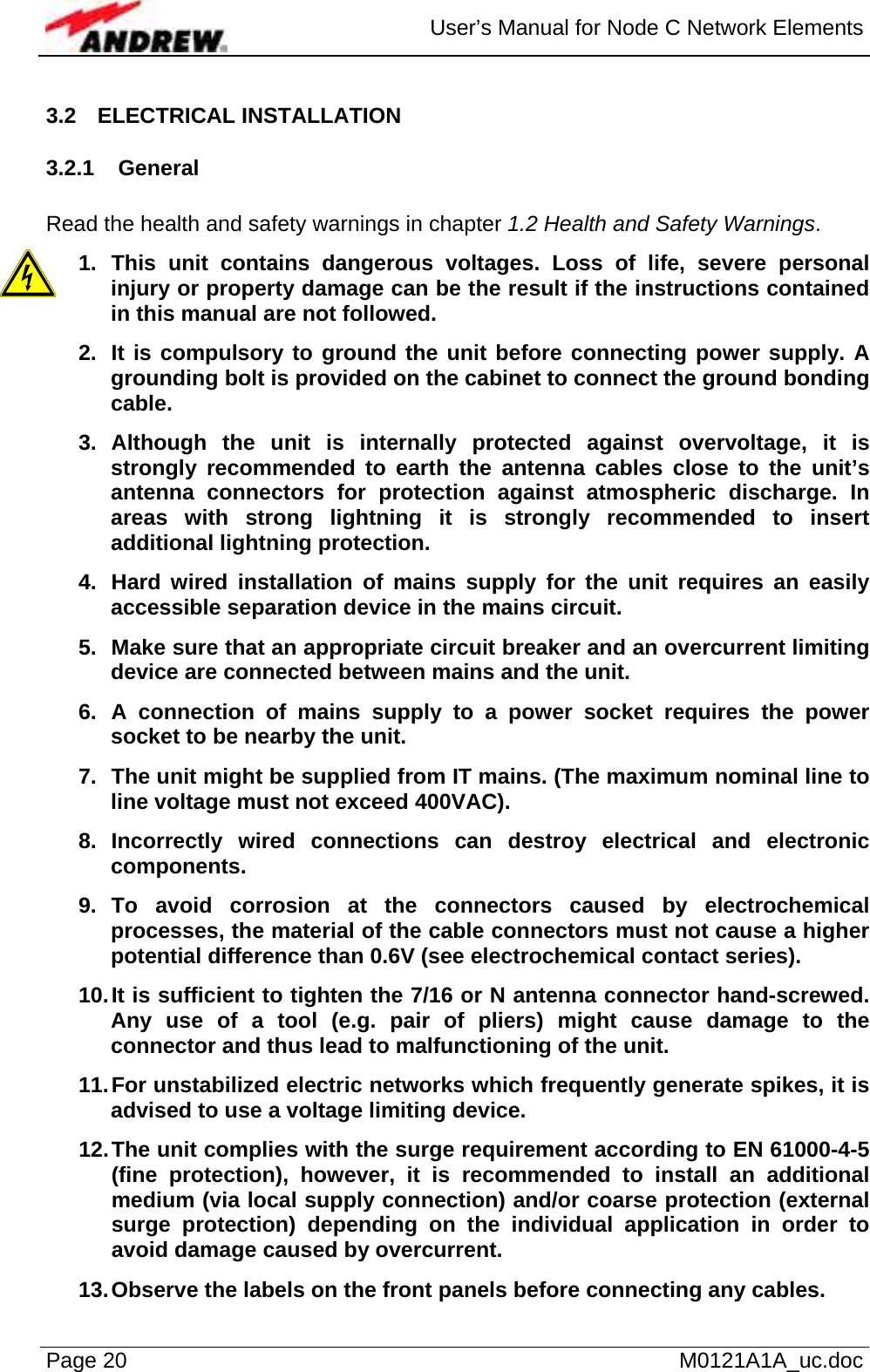  User’s Manual for Node C Network Elements Page 20   M0121A1A_uc.doc 3.2 ELECTRICAL INSTALLATION 3.2.1 General  Read the health and safety warnings in chapter 1.2 Health and Safety Warnings. 1. This unit contains dangerous voltages. Loss of life, severe personal injury or property damage can be the result if the instructions contained in this manual are not followed. 2.  It is compulsory to ground the unit before connecting power supply. A grounding bolt is provided on the cabinet to connect the ground bonding cable. 3. Although the unit is internally protected against overvoltage, it is strongly recommended to earth the antenna cables close to the unit’s antenna connectors for protection against atmospheric discharge. In areas with strong lightning it is strongly recommended to insert additional lightning protection. 4.  Hard wired installation of mains supply for the unit requires an easily accessible separation device in the mains circuit. 5.  Make sure that an appropriate circuit breaker and an overcurrent limiting device are connected between mains and the unit. 6. A connection of mains supply to a power socket requires the power socket to be nearby the unit. 7.  The unit might be supplied from IT mains. (The maximum nominal line to line voltage must not exceed 400VAC). 8. Incorrectly wired connections can destroy electrical and electronic components. 9. To avoid corrosion at the connectors caused by electrochemical processes, the material of the cable connectors must not cause a higher potential difference than 0.6V (see electrochemical contact series). 10. It is sufficient to tighten the 7/16 or N antenna connector hand-screwed. Any use of a tool (e.g. pair of pliers) might cause damage to the connector and thus lead to malfunctioning of the unit. 11. For unstabilized electric networks which frequently generate spikes, it is advised to use a voltage limiting device. 12. The unit complies with the surge requirement according to EN 61000-4-5 (fine protection), however, it is recommended to install an additional  medium (via local supply connection) and/or coarse protection (external surge protection) depending on the individual application in order to avoid damage caused by overcurrent. 13. Observe the labels on the front panels before connecting any cables. 