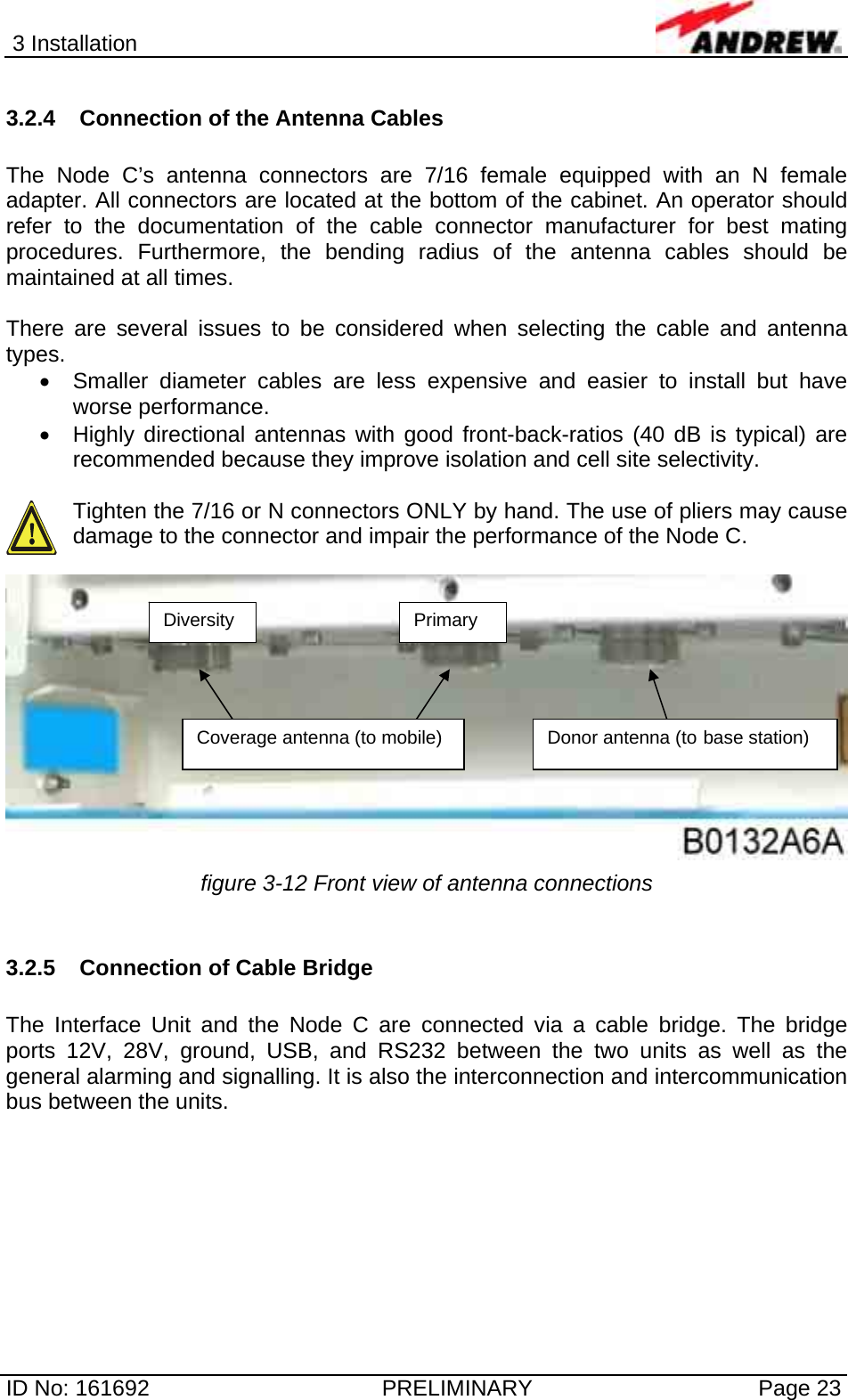 3 Installation  ID No: 161692  PRELIMINARY  Page 23 3.2.4  Connection of the Antenna Cables  The Node C’s antenna connectors are 7/16 female equipped with an N female adapter. All connectors are located at the bottom of the cabinet. An operator should refer to the documentation of the cable connector manufacturer for best mating procedures. Furthermore, the bending radius of the antenna cables should be maintained at all times.  There are several issues to be considered when selecting the cable and antenna types. •  Smaller diameter cables are less expensive and easier to install but have worse performance. •  Highly directional antennas with good front-back-ratios (40 dB is typical) are recommended because they improve isolation and cell site selectivity.  Tighten the 7/16 or N connectors ONLY by hand. The use of pliers may cause damage to the connector and impair the performance of the Node C.    figure 3-12 Front view of antenna connections  3.2.5 Connection of Cable Bridge  The Interface Unit and the Node C are connected via a cable bridge. The bridge ports 12V, 28V, ground, USB, and RS232 between the two units as well as the general alarming and signalling. It is also the interconnection and intercommunication bus between the units.  Coverage antenna (to mobile)  Donor antenna (to base station) Primary Diversity 