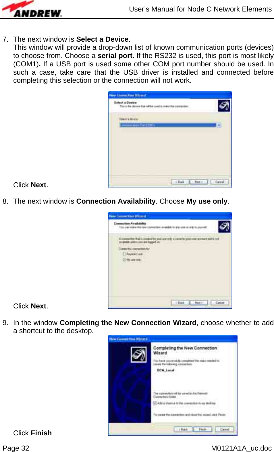  User’s Manual for Node C Network Elements Page 32   M0121A1A_uc.doc  7.  The next window is Select a Device. This window will provide a drop-down list of known communication ports (devices) to choose from. Choose a serial port. If the RS232 is used, this port is most likely (COM1). If a USB port is used some other COM port number should be used. In such a case, take care that the USB driver is installed and connected before completing this selection or the connection will not work.   Click Next.       8.  The next window is Connection Availability. Choose My use only.   Click Next.       9.  In the window Completing the New Connection Wizard, choose whether to add a shortcut to the desktop. Click Finish      