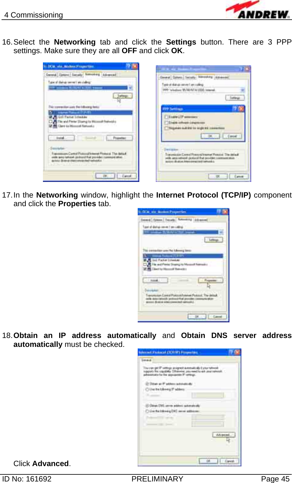 4 Commissioning  ID No: 161692  PRELIMINARY  Page 45  16. Select  the  Networking tab and click the Settings button. There are 3 PPP settings. Make sure they are all OFF and click OK.       17. In  the  Networking window, highlight the Internet Protocol (TCP/IP) component and click the Properties tab.   18. Obtain an IP address automatically and Obtain DNS server address automatically must be checked. Click Advanced.        