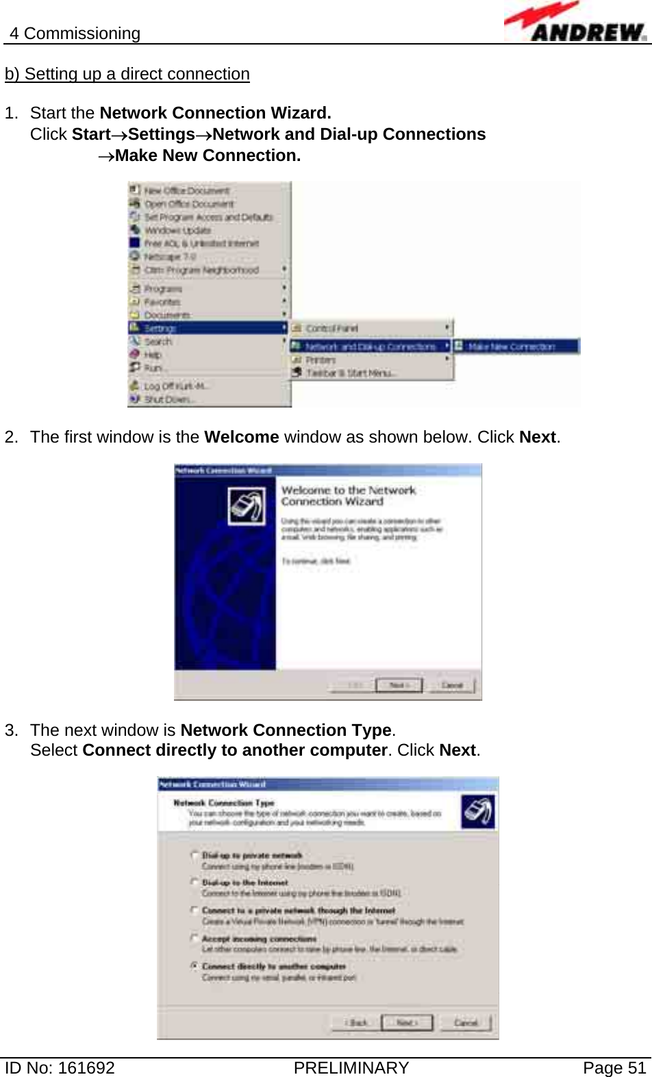 4 Commissioning  ID No: 161692  PRELIMINARY  Page 51 b) Setting up a direct connection  1. Start the Network Connection Wizard.  Click Start→Settings→Network and Dial-up Connections          →Make New Connection.    2.  The first window is the Welcome window as shown below. Click Next.    3.  The next window is Network Connection Type.  Select Connect directly to another computer. Click Next.   