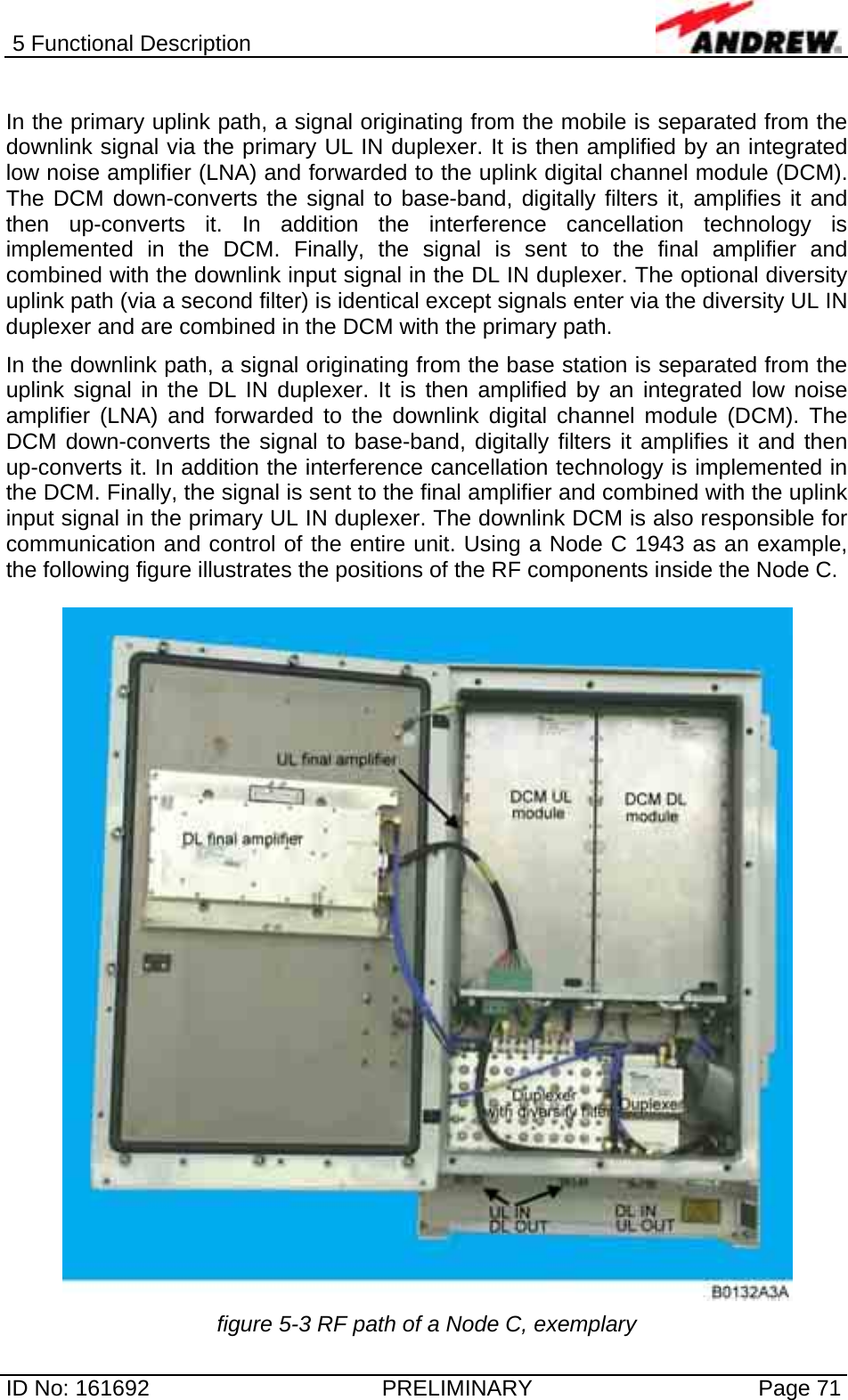 5 Functional Description  ID No: 161692  PRELIMINARY  Page 71  In the primary uplink path, a signal originating from the mobile is separated from the downlink signal via the primary UL IN duplexer. It is then amplified by an integrated low noise amplifier (LNA) and forwarded to the uplink digital channel module (DCM). The DCM down-converts the signal to base-band, digitally filters it, amplifies it and then up-converts it. In addition the interference cancellation technology is implemented in the DCM. Finally, the signal is sent to the final amplifier and combined with the downlink input signal in the DL IN duplexer. The optional diversity uplink path (via a second filter) is identical except signals enter via the diversity UL IN duplexer and are combined in the DCM with the primary path.   In the downlink path, a signal originating from the base station is separated from the uplink signal in the DL IN duplexer. It is then amplified by an integrated low noise amplifier (LNA) and forwarded to the downlink digital channel module (DCM). The DCM down-converts the signal to base-band, digitally filters it amplifies it and then up-converts it. In addition the interference cancellation technology is implemented in the DCM. Finally, the signal is sent to the final amplifier and combined with the uplink input signal in the primary UL IN duplexer. The downlink DCM is also responsible for communication and control of the entire unit. Using a Node C 1943 as an example, the following figure illustrates the positions of the RF components inside the Node C.    figure 5-3 RF path of a Node C, exemplary 