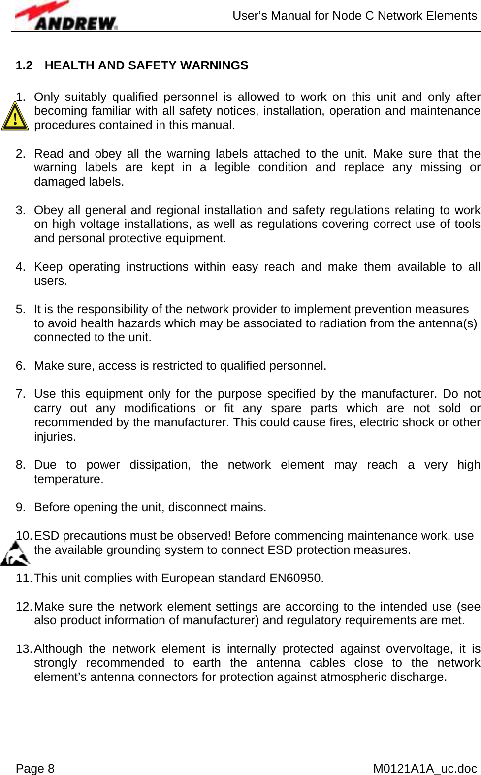  User’s Manual for Node C Network Elements Page 8   M0121A1A_uc.doc 1.2  HEALTH AND SAFETY WARNINGS  1.  Only suitably qualified personnel is allowed to work on this unit and only after becoming familiar with all safety notices, installation, operation and maintenance procedures contained in this manual.  2.  Read and obey all the warning labels attached to the unit. Make sure that the warning labels are kept in a legible condition and replace any missing or damaged labels.  3.  Obey all general and regional installation and safety regulations relating to work on high voltage installations, as well as regulations covering correct use of tools and personal protective equipment.  4.  Keep operating instructions within easy reach and make them available to all users.  5.  It is the responsibility of the network provider to implement prevention measures to avoid health hazards which may be associated to radiation from the antenna(s) connected to the unit.  6.  Make sure, access is restricted to qualified personnel.  7.  Use this equipment only for the purpose specified by the manufacturer. Do not carry out any modifications or fit any spare parts which are not sold or recommended by the manufacturer. This could cause fires, electric shock or other injuries.  8. Due to power dissipation, the network element may reach a very high temperature.  9.  Before opening the unit, disconnect mains.  10. ESD precautions must be observed! Before commencing maintenance work, use the available grounding system to connect ESD protection measures.  11. This unit complies with European standard EN60950.  12. Make sure the network element settings are according to the intended use (see also product information of manufacturer) and regulatory requirements are met.  13. Although the network element is internally protected against overvoltage, it is strongly recommended to earth the antenna cables close to the network element’s antenna connectors for protection against atmospheric discharge.  