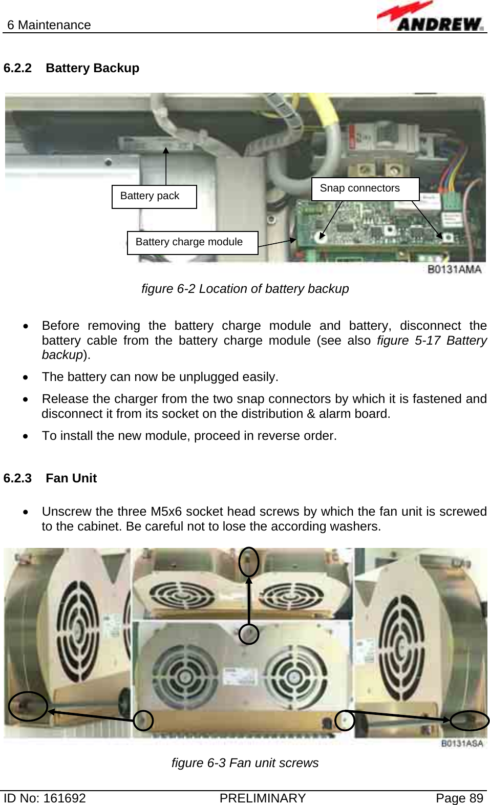 6 Maintenance  ID No: 161692  PRELIMINARY  Page 89 6.2.2 Battery Backup   figure 6-2 Location of battery backup  •  Before removing the battery charge module and battery, disconnect the battery cable from the battery charge module (see also figure 5-17 Battery backup).  •  The battery can now be unplugged easily. •  Release the charger from the two snap connectors by which it is fastened and disconnect it from its socket on the distribution &amp; alarm board. •  To install the new module, proceed in reverse order.  6.2.3 Fan Unit  •  Unscrew the three M5x6 socket head screws by which the fan unit is screwed to the cabinet. Be careful not to lose the according washers.   figure 6-3 Fan unit screws Battery pack Battery charge module Snap connectors 