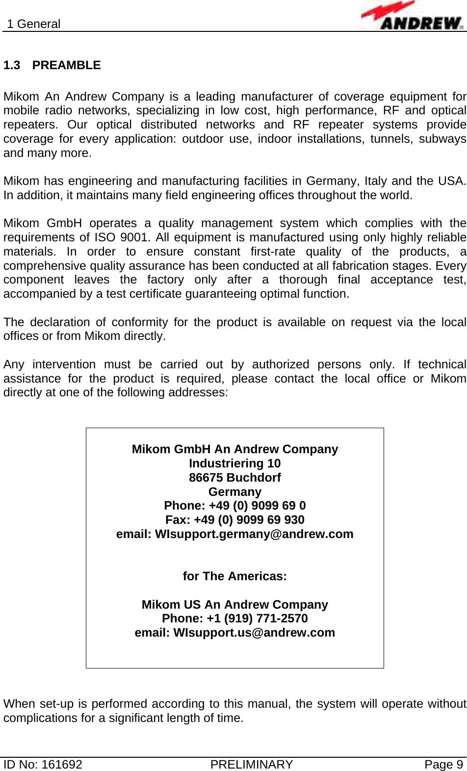 1 General  ID No: 161692  PRELIMINARY  Page 9 1.3 PREAMBLE  Mikom An Andrew Company is a leading manufacturer of coverage equipment for mobile radio networks, specializing in low cost, high performance, RF and optical repeaters. Our optical distributed networks and RF repeater systems provide coverage for every application: outdoor use, indoor installations, tunnels, subways and many more.  Mikom has engineering and manufacturing facilities in Germany, Italy and the USA. In addition, it maintains many field engineering offices throughout the world.  Mikom GmbH operates a quality management system which complies with the requirements of ISO 9001. All equipment is manufactured using only highly reliable materials. In order to ensure constant first-rate quality of the products, a comprehensive quality assurance has been conducted at all fabrication stages. Every component leaves the factory only after a thorough final acceptance test, accompanied by a test certificate guaranteeing optimal function.  The declaration of conformity for the product is available on request via the local offices or from Mikom directly.  Any intervention must be carried out by authorized persons only. If technical assistance for the product is required, please contact the local office or Mikom directly at one of the following addresses:    Mikom GmbH An Andrew Company  Industriering 10 86675 Buchdorf Germany Phone: +49 (0) 9099 69 0 Fax: +49 (0) 9099 69 930 email: WIsupport.germany@andrew.com   for The Americas:  Mikom US An Andrew Company  Phone: +1 (919) 771-2570 email: WIsupport.us@andrew.com     When set-up is performed according to this manual, the system will operate without complications for a significant length of time.  