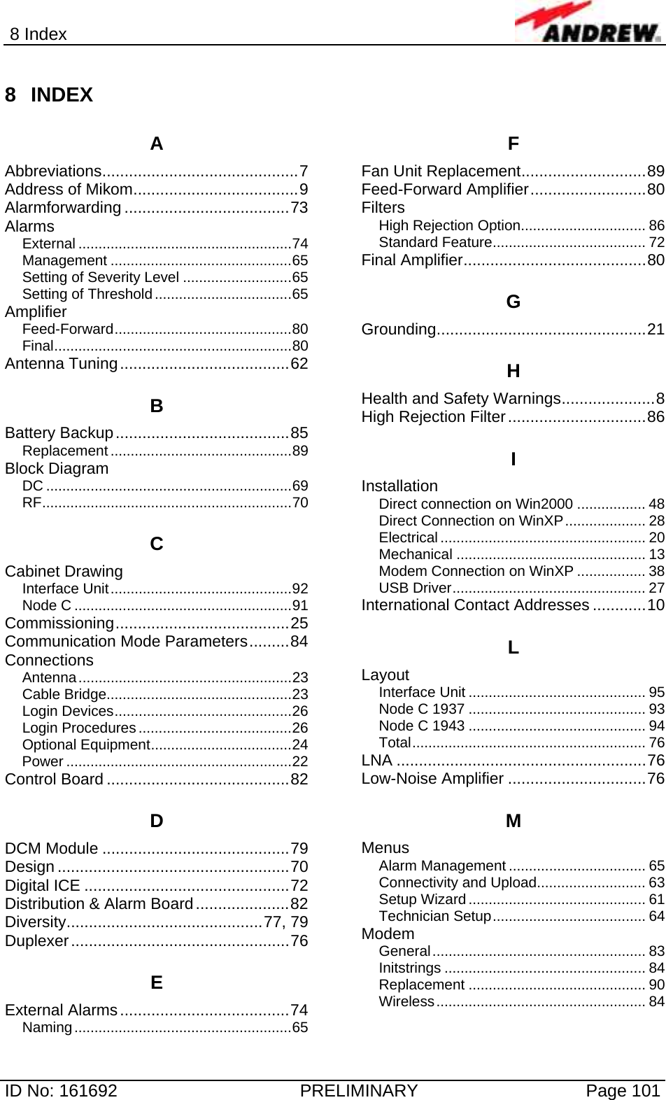 8 Index  ID No: 161692  PRELIMINARY  Page 101 8 INDEX A Abbreviations............................................7 Address of Mikom.....................................9 Alarmforwarding .....................................73 Alarms External .....................................................74 Management .............................................65 Setting of Severity Level ...........................65 Setting of Threshold..................................65 Amplifier Feed-Forward............................................80 Final...........................................................80 Antenna Tuning......................................62 B Battery Backup.......................................85 Replacement .............................................89 Block Diagram DC .............................................................69 RF..............................................................70 C Cabinet Drawing Interface Unit.............................................92 Node C ......................................................91 Commissioning.......................................25 Communication Mode Parameters.........84 Connections Antenna.....................................................23 Cable Bridge..............................................23 Login Devices............................................26 Login Procedures......................................26 Optional Equipment...................................24 Power ........................................................22 Control Board .........................................82 D DCM Module ..........................................79 Design ....................................................70 Digital ICE ..............................................72 Distribution &amp; Alarm Board.....................82 Diversity............................................77, 79 Duplexer.................................................76 E External Alarms......................................74 Naming......................................................65 F Fan Unit Replacement............................89 Feed-Forward Amplifier..........................80 Filters High Rejection Option............................... 86 Standard Feature...................................... 72 Final Amplifier.........................................80 G Grounding...............................................21 H Health and Safety Warnings.....................8 High Rejection Filter...............................86 I Installation Direct connection on Win2000 ................. 48 Direct Connection on WinXP.................... 28 Electrical ................................................... 20 Mechanical ............................................... 13 Modem Connection on WinXP ................. 38 USB Driver................................................ 27 International Contact Addresses ............10 L Layout Interface Unit ............................................ 95 Node C 1937 ............................................ 93 Node C 1943 ............................................ 94 Total.......................................................... 76 LNA ........................................................76 Low-Noise Amplifier ...............................76 M Menus Alarm Management .................................. 65 Connectivity and Upload........................... 63 Setup Wizard............................................ 61 Technician Setup...................................... 64 Modem General..................................................... 83 Initstrings .................................................. 84 Replacement ............................................ 90 Wireless.................................................... 84 