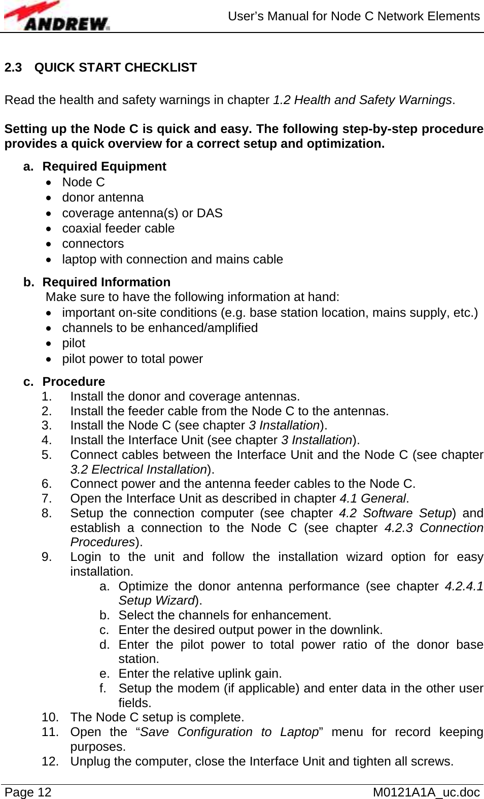  User’s Manual for Node C Network Elements Page 12   M0121A1A_uc.doc 2.3  QUICK START CHECKLIST  Read the health and safety warnings in chapter 1.2 Health and Safety Warnings.  Setting up the Node C is quick and easy. The following step-by-step procedure provides a quick overview for a correct setup and optimization. a. Required Equipment • Node C • donor antenna •  coverage antenna(s) or DAS •  coaxial feeder cable • connectors •  laptop with connection and mains cable b. Required Information Make sure to have the following information at hand: •  important on-site conditions (e.g. base station location, mains supply, etc.) •  channels to be enhanced/amplified • pilot •  pilot power to total power c. Procedure 1.  Install the donor and coverage antennas.  2.  Install the feeder cable from the Node C to the antennas. 3.  Install the Node C (see chapter 3 Installation). 4.  Install the Interface Unit (see chapter 3 Installation). 5.  Connect cables between the Interface Unit and the Node C (see chapter 3.2 Electrical Installation). 6.  Connect power and the antenna feeder cables to the Node C. 7.  Open the Interface Unit as described in chapter 4.1 General. 8.  Setup the connection computer (see chapter 4.2 Software Setup) and establish a connection to the Node C (see chapter 4.2.3 Connection Procedures). 9.  Login to the unit and follow the installation wizard option for easy installation. a.  Optimize the donor antenna performance (see chapter 4.2.4.1 Setup Wizard). b.  Select the channels for enhancement. c.  Enter the desired output power in the downlink. d. Enter the pilot power to total power ratio of the donor base station. e.  Enter the relative uplink gain. f.  Setup the modem (if applicable) and enter data in the other user fields. 10.  The Node C setup is complete. 11.  Open the “Save Configuration to Laptop” menu for record keeping purposes. 12.  Unplug the computer, close the Interface Unit and tighten all screws. 