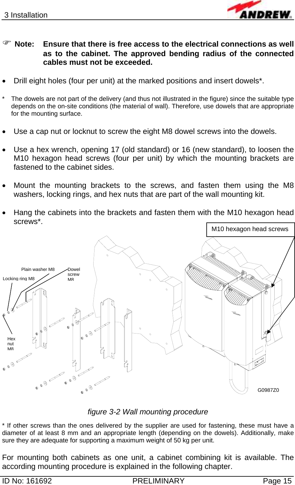 3 Installation  ID No: 161692  PRELIMINARY  Page 15  ) Note:  Ensure that there is free access to the electrical connections as well as to the cabinet. The approved bending radius of the connected cables must not be exceeded.  •  Drill eight holes (four per unit) at the marked positions and insert dowels*.  *   The dowels are not part of the delivery (and thus not illustrated in the figure) since the suitable type depends on the on-site conditions (the material of wall). Therefore, use dowels that are appropriate for the mounting surface.  •  Use a cap nut or locknut to screw the eight M8 dowel screws into the dowels.  •  Use a hex wrench, opening 17 (old standard) or 16 (new standard), to loosen the M10 hexagon head screws (four per unit) by which the mounting brackets are fastened to the cabinet sides.  •  Mount the mounting brackets to the screws, and fasten them using the M8 washers, locking rings, and hex nuts that are part of the wall mounting kit.  •  Hang the cabinets into the brackets and fasten them with the M10 hexagon head screws*.      figure 3-2 Wall mounting procedure * If other screws than the ones delivered by the supplier are used for fastening, these must have a diameter of at least 8 mm and an appropriate length (depending on the dowels). Additionally, make sure they are adequate for supporting a maximum weight of 50 kg per unit.   For mounting both cabinets as one unit, a cabinet combining kit is available. The according mounting procedure is explained in the following chapter. M10 hexagon head screwsG0987Z0Locking ring M8 Plain washer M8  Dowel screw M8Hex nut M8