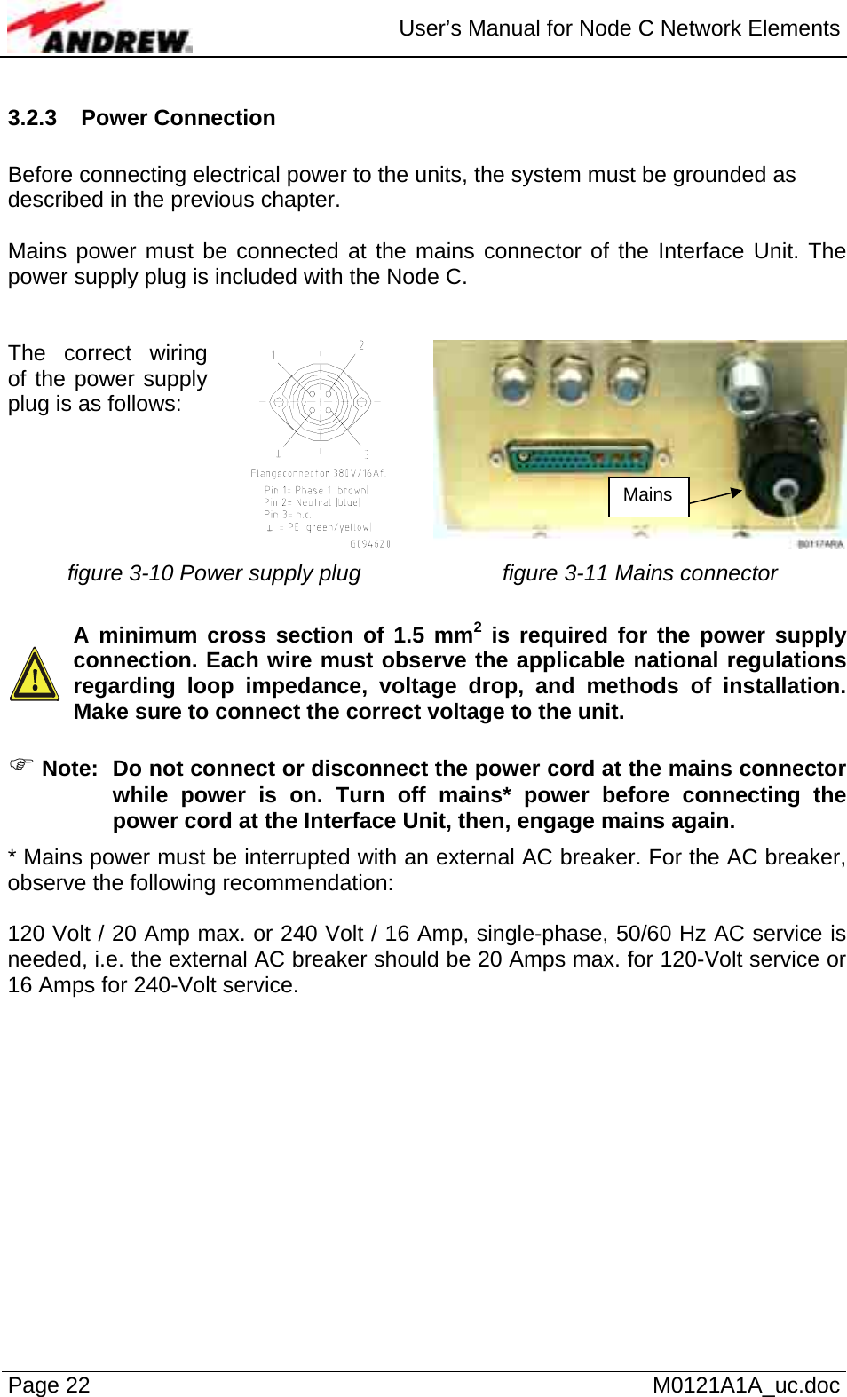  User’s Manual for Node C Network Elements Page 22   M0121A1A_uc.doc 3.2.3 Power Connection   Before connecting electrical power to the units, the system must be grounded as described in the previous chapter.  Mains power must be connected at the mains connector of the Interface Unit. The power supply plug is included with the Node C.   The correct wiring of the power supply plug is as follows:  figure 3-10 Power supply plug  figure 3-11 Mains connector    A minimum cross section of 1.5 mm2 is required for the power supply connection. Each wire must observe the applicable national regulations regarding loop impedance, voltage drop, and methods of installation. Make sure to connect the correct voltage to the unit.  ) Note:  Do not connect or disconnect the power cord at the mains connector while power is on. Turn off mains* power before connecting the power cord at the Interface Unit, then, engage mains again. * Mains power must be interrupted with an external AC breaker. For the AC breaker, observe the following recommendation:  120 Volt / 20 Amp max. or 240 Volt / 16 Amp, single-phase, 50/60 Hz AC service is needed, i.e. the external AC breaker should be 20 Amps max. for 120-Volt service or 16 Amps for 240-Volt service.   Mains 