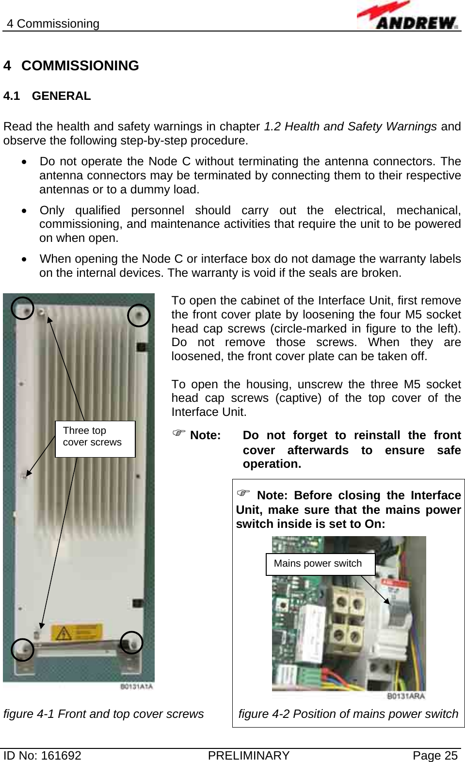 4 Commissioning  ID No: 161692  PRELIMINARY  Page 25 4 COMMISSIONING 4.1 GENERAL  Read the health and safety warnings in chapter 1.2 Health and Safety Warnings and observe the following step-by-step procedure.  •  Do not operate the Node C without terminating the antenna connectors. The antenna connectors may be terminated by connecting them to their respective antennas or to a dummy load. •  Only qualified personnel should carry out the electrical, mechanical, commissioning, and maintenance activities that require the unit to be powered on when open.  •  When opening the Node C or interface box do not damage the warranty labels on the internal devices. The warranty is void if the seals are broken.  To open the cabinet of the Interface Unit, first remove the front cover plate by loosening the four M5 socket head cap screws (circle-marked in figure to the left). Do not remove those screws. When they are loosened, the front cover plate can be taken off.  To open the housing, unscrew the three M5 socket head cap screws (captive) of the top cover of the Interface Unit. ) Note: Do not forget to reinstall the front cover afterwards to ensure safe operation.   ) Note: Before closing the Interface Unit, make sure that the mains power switch inside is set to On:    figure 4-1 Front and top cover screws  figure 4-2 Position of mains power switch Three top cover screws Mains power switch 