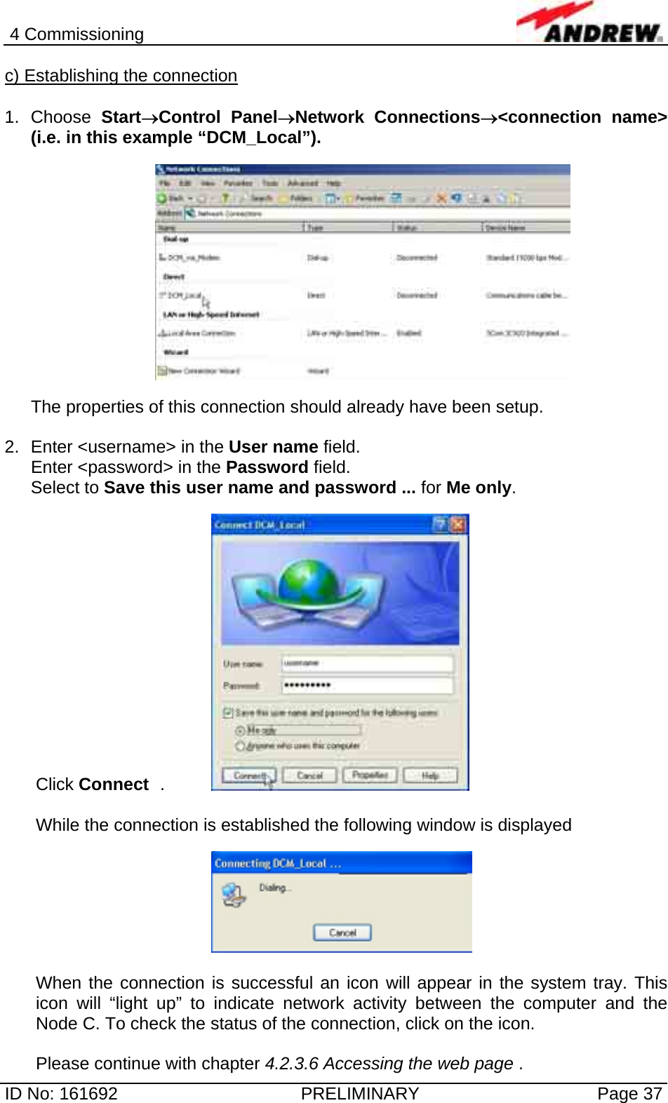 4 Commissioning  ID No: 161692  PRELIMINARY  Page 37 c) Establishing the connection  1. Choose Start→Control Panel→Network Connections→&lt;connection name&gt; (i.e. in this example “DCM_Local”).    The properties of this connection should already have been setup.  2.  Enter &lt;username&gt; in the User name field. Enter &lt;password&gt; in the Password field. Select to Save this user name and password ... for Me only.  Click Connect  .    While the connection is established the following window is displayed    When the connection is successful an icon will appear in the system tray. This icon will “light up” to indicate network activity between the computer and the Node C. To check the status of the connection, click on the icon.  Please continue with chapter 4.2.3.6 Accessing the web page . 