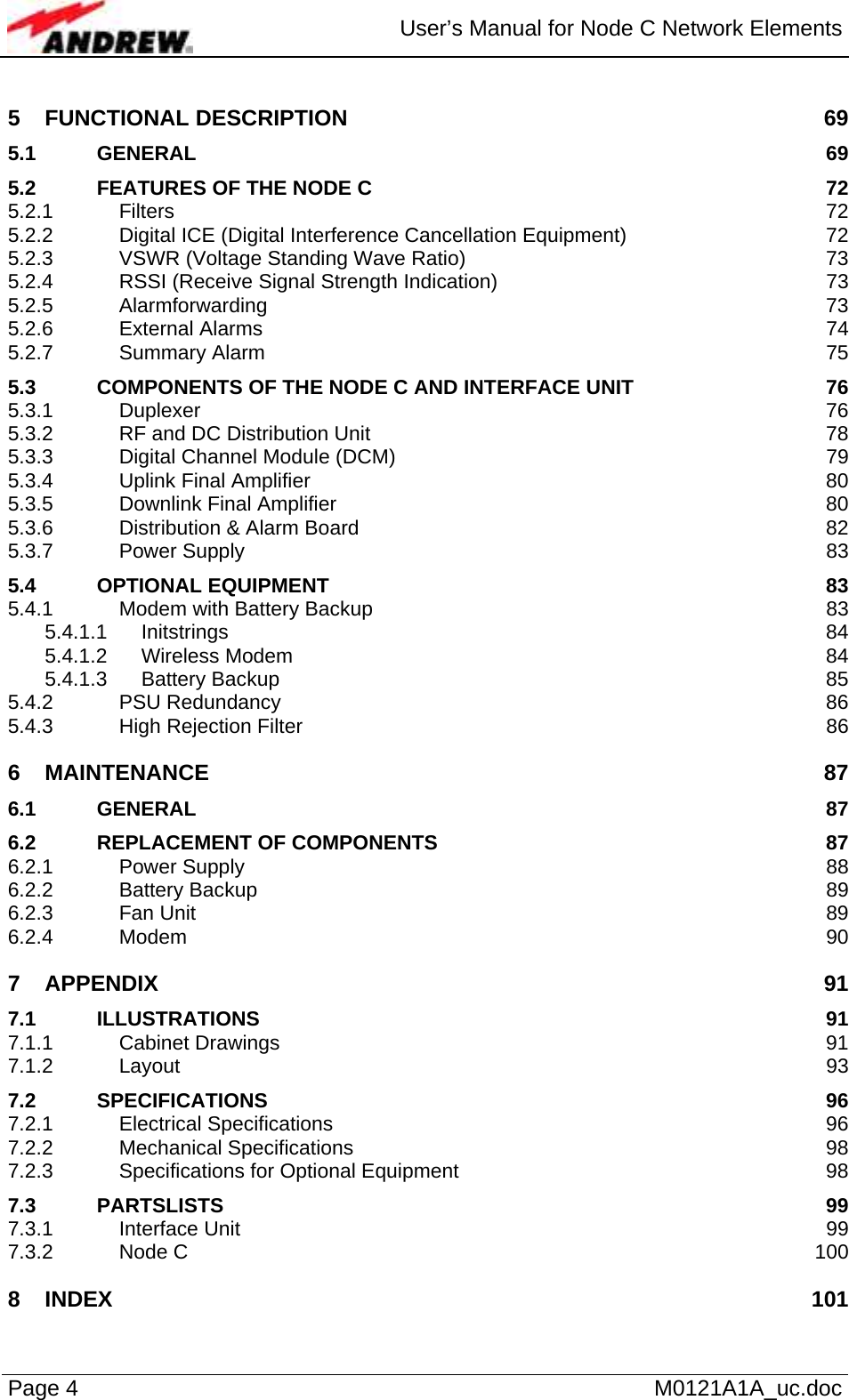  User’s Manual for Node C Network Elements Page 4   M0121A1A_uc.doc 5 FUNCTIONAL DESCRIPTION  69 5.1 GENERAL 69 5.2 FEATURES OF THE NODE C  72 5.2.1 Filters 72 5.2.2 Digital ICE (Digital Interference Cancellation Equipment)  72 5.2.3 VSWR (Voltage Standing Wave Ratio)  73 5.2.4 RSSI (Receive Signal Strength Indication)  73 5.2.5 Alarmforwarding 73 5.2.6 External Alarms  74 5.2.7 Summary Alarm  75 5.3 COMPONENTS OF THE NODE C AND INTERFACE UNIT  76 5.3.1 Duplexer 76 5.3.2 RF and DC Distribution Unit  78 5.3.3 Digital Channel Module (DCM)  79 5.3.4 Uplink Final Amplifier  80 5.3.5 Downlink Final Amplifier  80 5.3.6 Distribution &amp; Alarm Board  82 5.3.7 Power Supply  83 5.4 OPTIONAL EQUIPMENT  83 5.4.1 Modem with Battery Backup  83 5.4.1.1 Initstrings 84 5.4.1.2 Wireless Modem  84 5.4.1.3 Battery Backup  85 5.4.2 PSU Redundancy  86 5.4.3 High Rejection Filter  86 6 MAINTENANCE 87 6.1 GENERAL 87 6.2 REPLACEMENT OF COMPONENTS  87 6.2.1 Power Supply  88 6.2.2 Battery Backup  89 6.2.3 Fan Unit  89 6.2.4 Modem 90 7 APPENDIX 91 7.1 ILLUSTRATIONS 91 7.1.1 Cabinet Drawings  91 7.1.2 Layout 93 7.2 SPECIFICATIONS 96 7.2.1 Electrical Specifications  96 7.2.2 Mechanical Specifications  98 7.2.3 Specifications for Optional Equipment  98 7.3 PARTSLISTS 99 7.3.1 Interface Unit  99 7.3.2 Node C  100 8 INDEX 101 