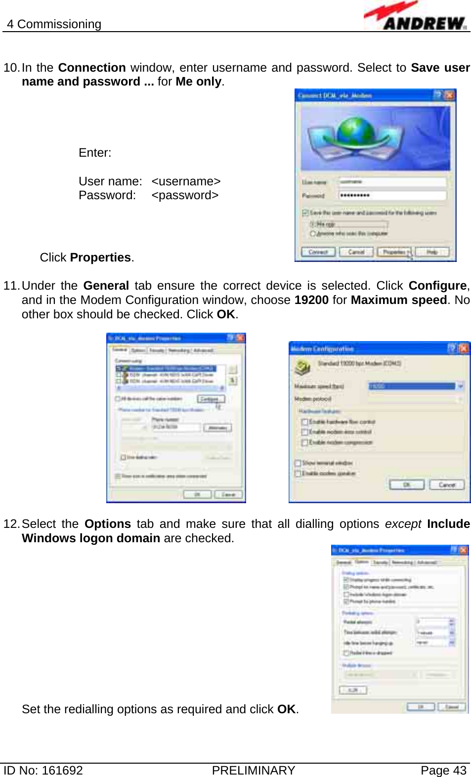 4 Commissioning  ID No: 161692  PRELIMINARY  Page 43  10. In  the  Connection window, enter username and password. Select to Save user name and password ... for Me only. Click Properties.         11. Under  the  General tab ensure the correct device is selected. Click Configure, and in the Modem Configuration window, choose 19200 for Maximum speed. No other box should be checked. Click OK.       12. Select  the  Options tab and make sure that all dialling options except Include Windows logon domain are checked.  Set the redialling options as required and click OK.    Enter:  User name:  &lt;username&gt; Password: &lt;password&gt; 