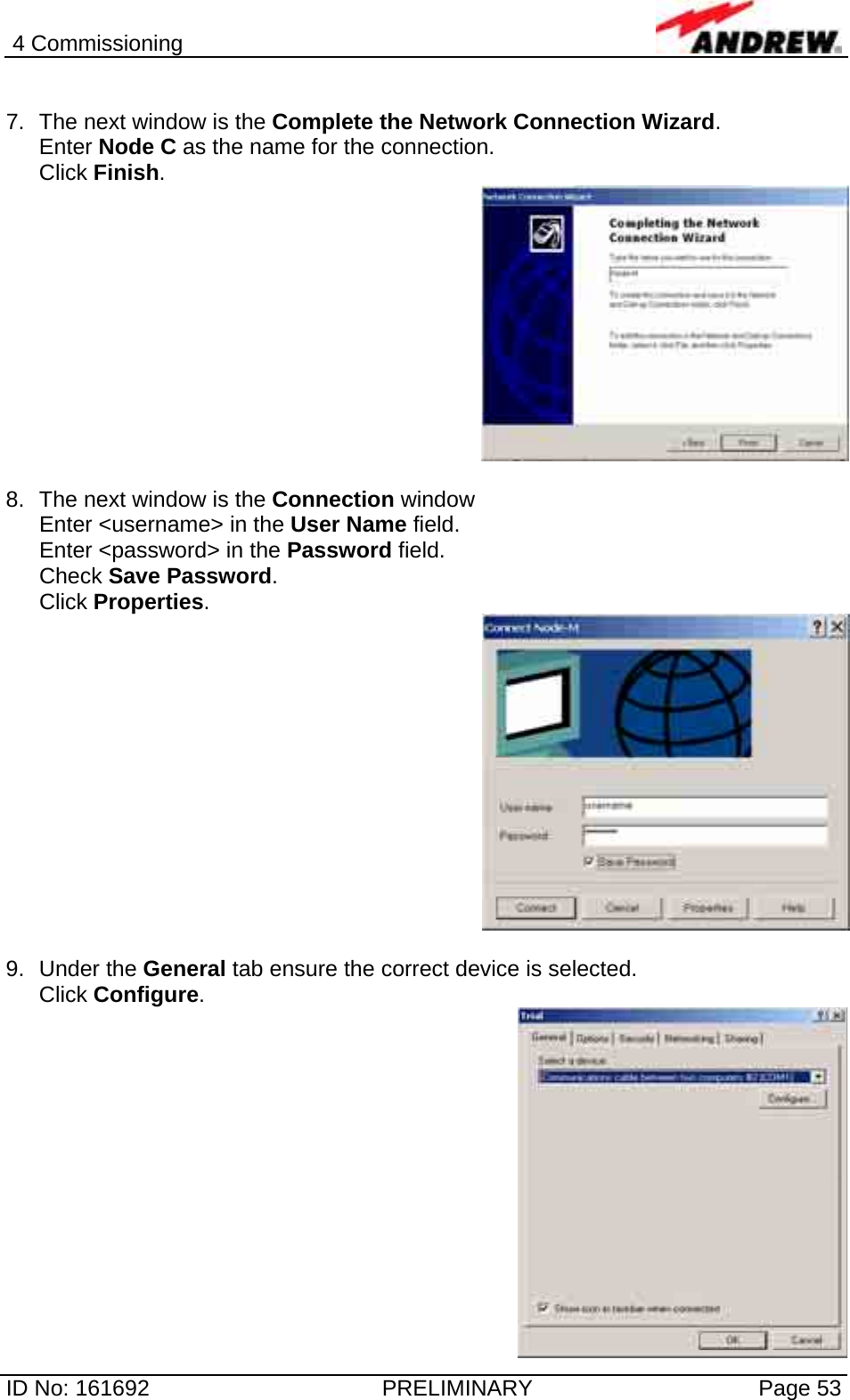 4 Commissioning  ID No: 161692  PRELIMINARY  Page 53  7.  The next window is the Complete the Network Connection Wizard.  Enter Node C as the name for the connection. Click Finish.   8.  The next window is the Connection window  Enter &lt;username&gt; in the User Name field. Enter &lt;password&gt; in the Password field. Check Save Password. Click Properties.    9. Under the General tab ensure the correct device is selected. Click Configure.   