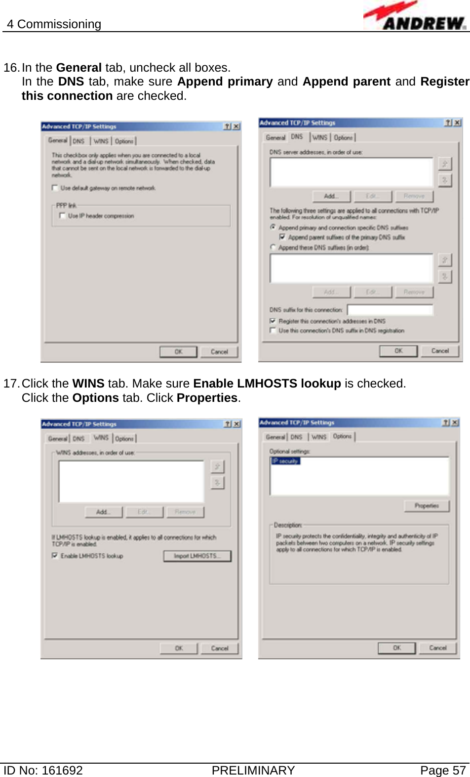 4 Commissioning  ID No: 161692  PRELIMINARY  Page 57  16. In  the  General tab, uncheck all boxes.  In the DNS tab, make sure Append primary and Append parent and Register this connection are checked.      17. Click  the  WINS tab. Make sure Enable LMHOSTS lookup is checked. Click the Options tab. Click Properties.      