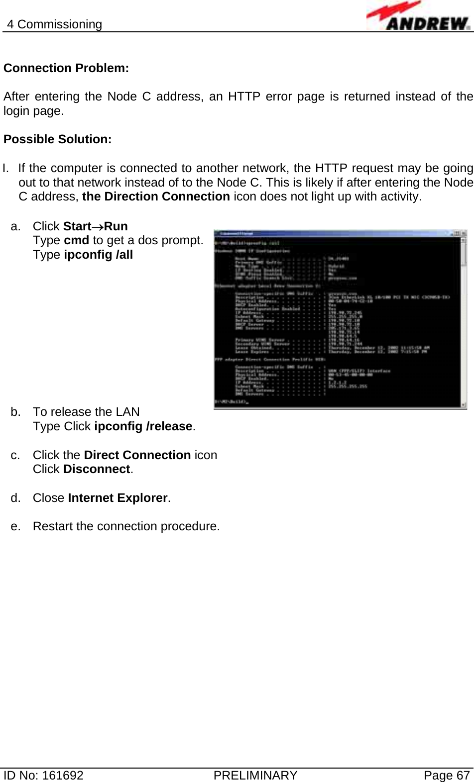 4 Commissioning  ID No: 161692  PRELIMINARY  Page 67  Connection Problem:  After entering the Node C address, an HTTP error page is returned instead of the login page.  Possible Solution:  I.  If the computer is connected to another network, the HTTP request may be going out to that network instead of to the Node C. This is likely if after entering the Node C address, the Direction Connection icon does not light up with activity.   a. Click Start→Run  Type cmd to get a dos prompt.  Type ipconfig /all            b.  To release the LAN  Type Click ipconfig /release.  c. Click the Direct Connection icon Click Disconnect.   d. Close Internet Explorer.  e.  Restart the connection procedure.   