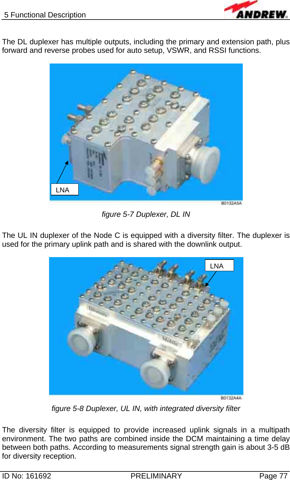 5 Functional Description  ID No: 161692  PRELIMINARY  Page 77  The DL duplexer has multiple outputs, including the primary and extension path, plus forward and reverse probes used for auto setup, VSWR, and RSSI functions.    figure 5-7 Duplexer, DL IN  The UL IN duplexer of the Node C is equipped with a diversity filter. The duplexer is used for the primary uplink path and is shared with the downlink output.    figure 5-8 Duplexer, UL IN, with integrated diversity filter  The diversity filter is equipped to provide increased uplink signals in a multipath environment. The two paths are combined inside the DCM maintaining a time delay between both paths. According to measurements signal strength gain is about 3-5 dB for diversity reception. LNALNA