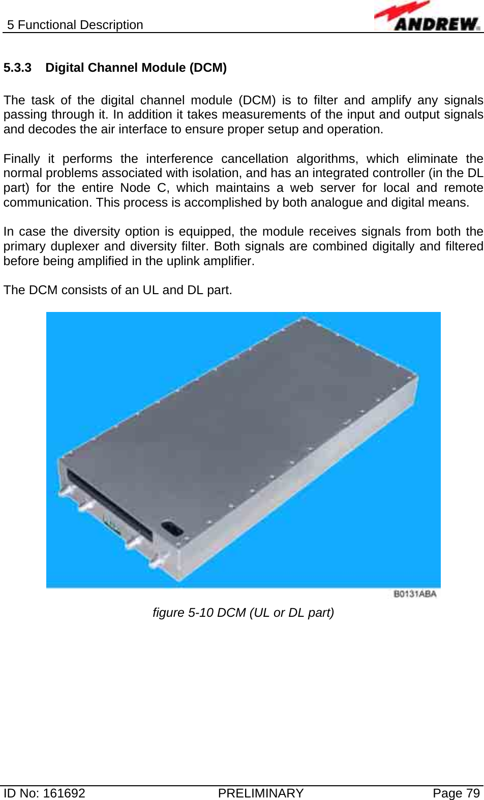 5 Functional Description  ID No: 161692  PRELIMINARY  Page 79 5.3.3  Digital Channel Module (DCM)  The task of the digital channel module (DCM) is to filter and amplify any signals passing through it. In addition it takes measurements of the input and output signals and decodes the air interface to ensure proper setup and operation.   Finally it performs the interference cancellation algorithms, which eliminate the normal problems associated with isolation, and has an integrated controller (in the DL part) for the entire Node C, which maintains a web server for local and remote communication. This process is accomplished by both analogue and digital means.   In case the diversity option is equipped, the module receives signals from both the primary duplexer and diversity filter. Both signals are combined digitally and filtered before being amplified in the uplink amplifier.  The DCM consists of an UL and DL part.   figure 5-10 DCM (UL or DL part)  