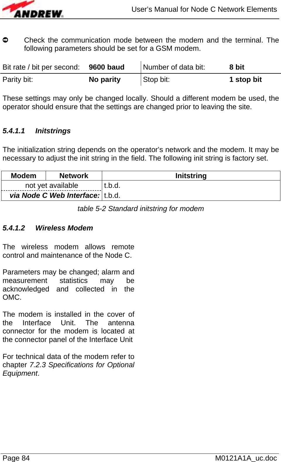  User’s Manual for Node C Network Elements Page 84   M0121A1A_uc.doc  À  Check the communication mode between the modem and the terminal. The following parameters should be set for a GSM modem.  Bit rate / bit per second:  9600 baud  Number of data bit:   8 bit Parity bit:      No parity Stop bit:   1 stop bit  These settings may only be changed locally. Should a different modem be used, the operator should ensure that the settings are changed prior to leaving the site.   5.4.1.1 Initstrings  The initialization string depends on the operator’s network and the modem. It may be necessary to adjust the init string in the field. The following init string is factory set.  Modem Network  Initstring not yet available  t.b.d. via Node C Web Interface:  t.b.d. table 5-2 Standard initstring for modem 5.4.1.2 Wireless Modem  The wireless modem allows remote control and maintenance of the Node C.  Parameters may be changed; alarm and measurement statistics may be acknowledged and collected in the OMC.  The modem is installed in the cover of the Interface Unit. The antenna connector for the modem is located at the connector panel of the Interface Unit  For technical data of the modem refer to chapter 7.2.3 Specifications for Optional Equipment.    