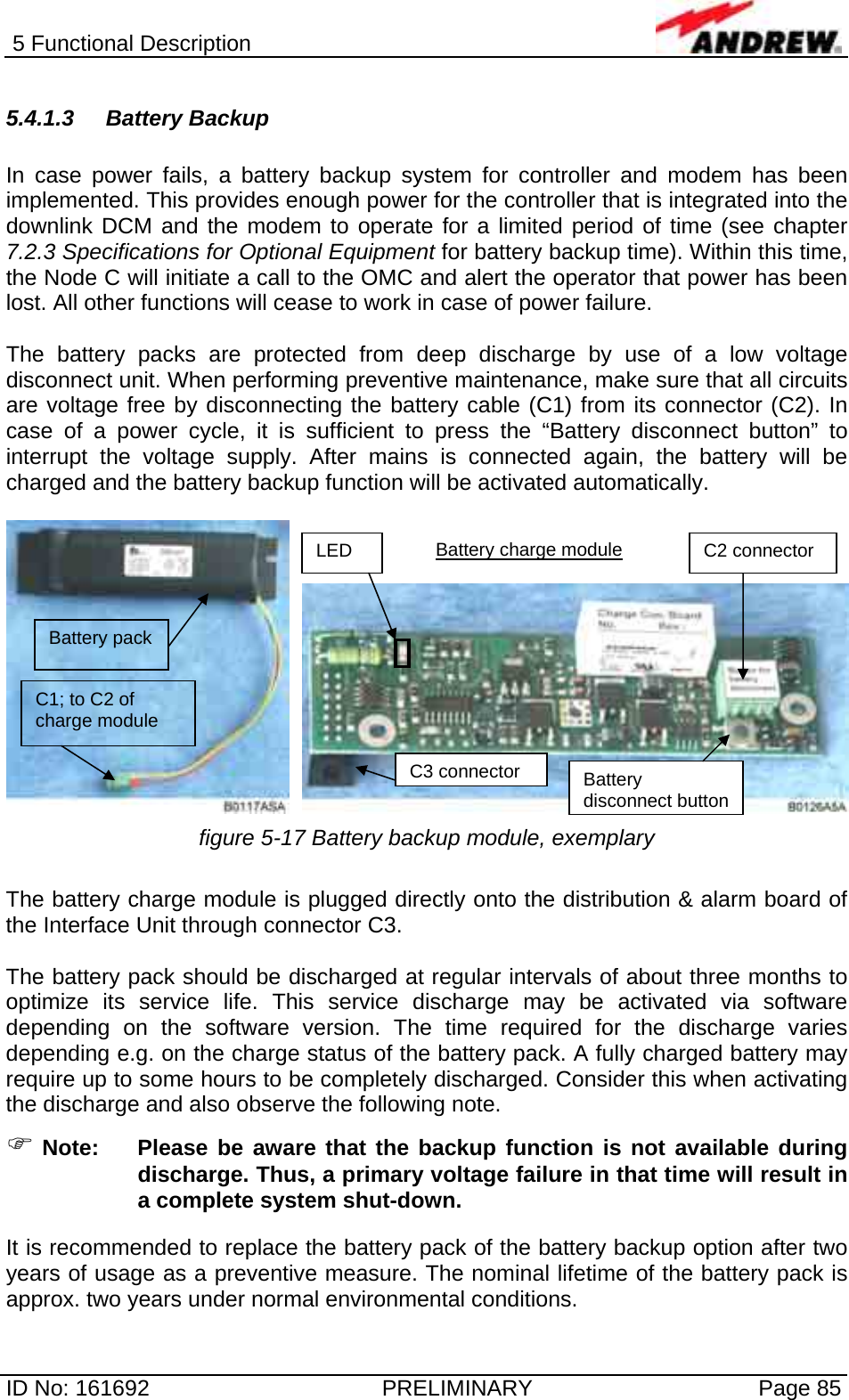 5 Functional Description  ID No: 161692  PRELIMINARY  Page 85 5.4.1.3 Battery Backup  In case power fails, a battery backup system for controller and modem has been implemented. This provides enough power for the controller that is integrated into the downlink DCM and the modem to operate for a limited period of time (see chapter 7.2.3 Specifications for Optional Equipment for battery backup time). Within this time, the Node C will initiate a call to the OMC and alert the operator that power has been lost. All other functions will cease to work in case of power failure.  The battery packs are protected from deep discharge by use of a low voltage disconnect unit. When performing preventive maintenance, make sure that all circuits are voltage free by disconnecting the battery cable (C1) from its connector (C2). In case of a power cycle, it is sufficient to press the “Battery disconnect button” to interrupt the voltage supply. After mains is connected again, the battery will be charged and the battery backup function will be activated automatically.   figure 5-17 Battery backup module, exemplary  The battery charge module is plugged directly onto the distribution &amp; alarm board of the Interface Unit through connector C3.   The battery pack should be discharged at regular intervals of about three months to optimize its service life. This service discharge may be activated via software depending on the software version. The time required for the discharge varies depending e.g. on the charge status of the battery pack. A fully charged battery may require up to some hours to be completely discharged. Consider this when activating the discharge and also observe the following note.  ) Note:  Please be aware that the backup function is not available during discharge. Thus, a primary voltage failure in that time will result in a complete system shut-down.  It is recommended to replace the battery pack of the battery backup option after two years of usage as a preventive measure. The nominal lifetime of the battery pack is approx. two years under normal environmental conditions. Battery pack C1; to C2 of  charge module Battery charge module LED  C2 connector C3 connector Battery disconnect button 