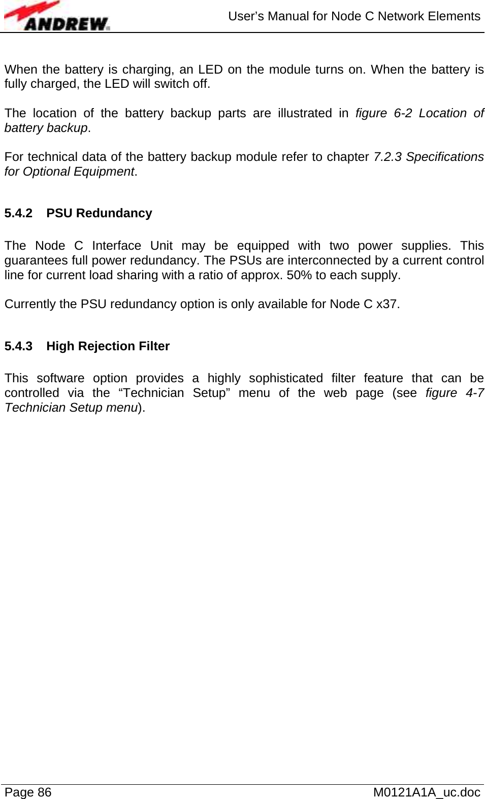  User’s Manual for Node C Network Elements Page 86   M0121A1A_uc.doc  When the battery is charging, an LED on the module turns on. When the battery is fully charged, the LED will switch off.  The location of the battery backup parts are illustrated in figure 6-2 Location of battery backup.   For technical data of the battery backup module refer to chapter 7.2.3 Specifications for Optional Equipment.  5.4.2 PSU Redundancy  The Node C Interface Unit may be equipped with two power supplies. This guarantees full power redundancy. The PSUs are interconnected by a current control line for current load sharing with a ratio of approx. 50% to each supply.  Currently the PSU redundancy option is only available for Node C x37.  5.4.3  High Rejection Filter  This software option provides a highly sophisticated filter feature that can be controlled via the “Technician Setup” menu of the web page (see figure 4-7 Technician Setup menu).    