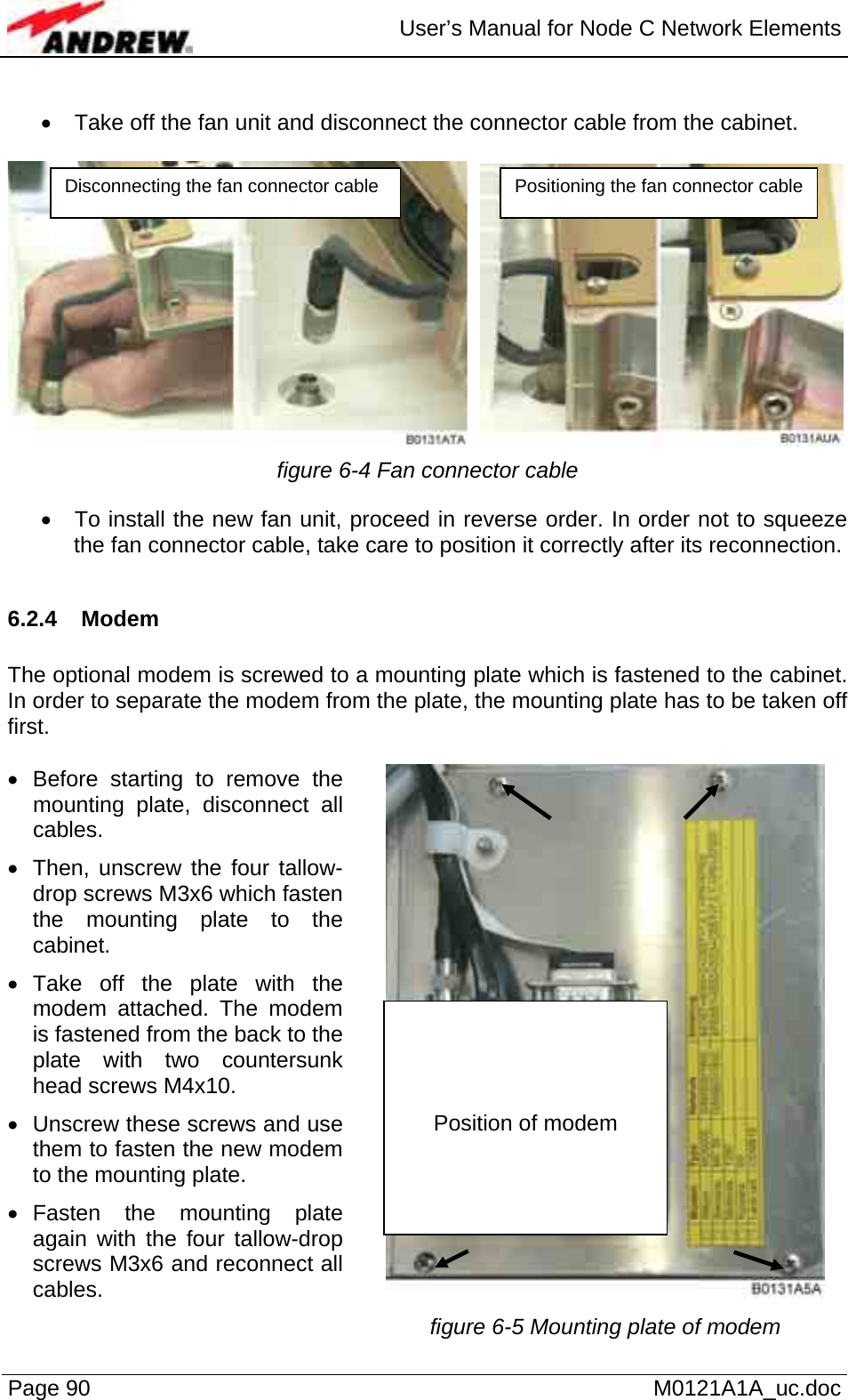  User’s Manual for Node C Network Elements Page 90   M0121A1A_uc.doc  •  Take off the fan unit and disconnect the connector cable from the cabinet.     figure 6-4 Fan connector cable  •  To install the new fan unit, proceed in reverse order. In order not to squeeze the fan connector cable, take care to position it correctly after its reconnection.  6.2.4 Modem  The optional modem is screwed to a mounting plate which is fastened to the cabinet. In order to separate the modem from the plate, the mounting plate has to be taken off first.   • Before starting to remove the mounting plate, disconnect all cables. •  Then, unscrew the four tallow-drop screws M3x6 which fasten the mounting plate to the cabinet. • Take off the plate with the modem attached. The modem is fastened from the back to the plate with two countersunk head screws M4x10. •  Unscrew these screws and use them to fasten the new modem to the mounting plate. • Fasten the mounting plate again with the four tallow-drop screws M3x6 and reconnect all cables.    figure 6-5 Mounting plate of modem Disconnecting the fan connector cable  Positioning the fan connector cable    Position of modem 