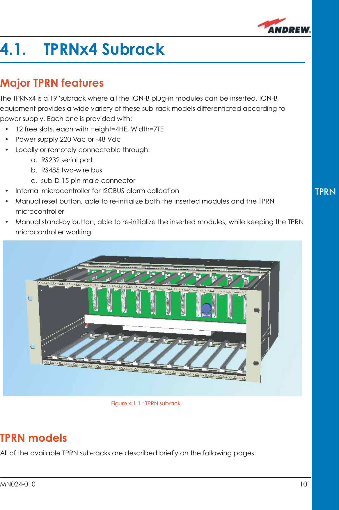 101MN024-010TPRN4.1. TPRNx4 SubrackMajor TPRN featuresThe TPRNx4 is a 19”subrack where all the ION-B plug-in modules can be inserted. ION-B equipment provides a wide variety of these sub-rack models differentiated according to power supply. Each one is provided with:•  12 free slots, each with Height=4HE, Width=7TE•  Power supply 220 Vac or -48 Vdc•  Locally or remotely connectable through:a. RS232 serial portb. RS485 two-wire busc. sub-D 15 pin male-connector•  Internal microcontroller for I2CBUS alarm collection•  Manual reset button, able to re-initialize both the inserted modules and the TPRN microcontroller•  Manual stand-by button, able to re-initialize the inserted modules, while keeping the TPRN microcontroller working.TPRN modelsAll of the available TPRN sub-racks are described brieﬂ y on the following pages: Figure 4.1.1 : TPRN subrack