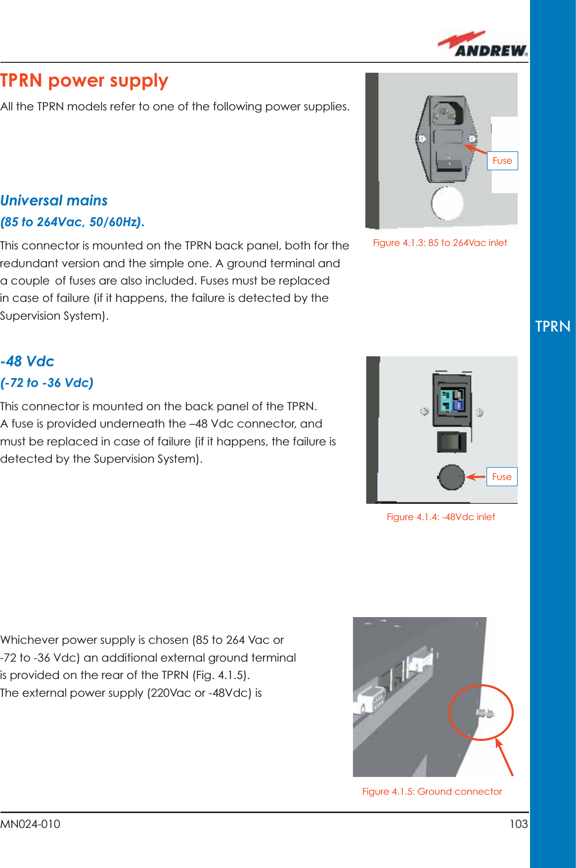 103MN024-010TPRNTPRN power supplyAll the TPRN models refer to one of the following power supplies.Universal mains(85 to 264Vac, 50/60Hz).This connector is mounted on the TPRN back panel, both for the redundant version and the simple one. A ground terminal and a couple of fuses are also included. Fuses must be replaced in case of failure (if it happens, the failure is detected by the Supervision System).-48 Vdc(-72 to -36 Vdc)This connector is mounted on the back panel of the TPRN.A fuse is provided underneath the –48 Vdc connector, and must be replaced in case of failure (if it happens, the failure is detected by the Supervision System).Whichever power supply is chosen (85 to 264 Vac or -72 to -36 Vdc) an additional external ground terminal is provided on the rear of the TPRN (Fig. 4.1.5).The external power supply (220Vac or -48Vdc) is FuseFuseFigure 4.1.3: 85 to 264Vac inletFigure 4.1.4: -48Vdc inletFigure 4.1.5: Ground connector