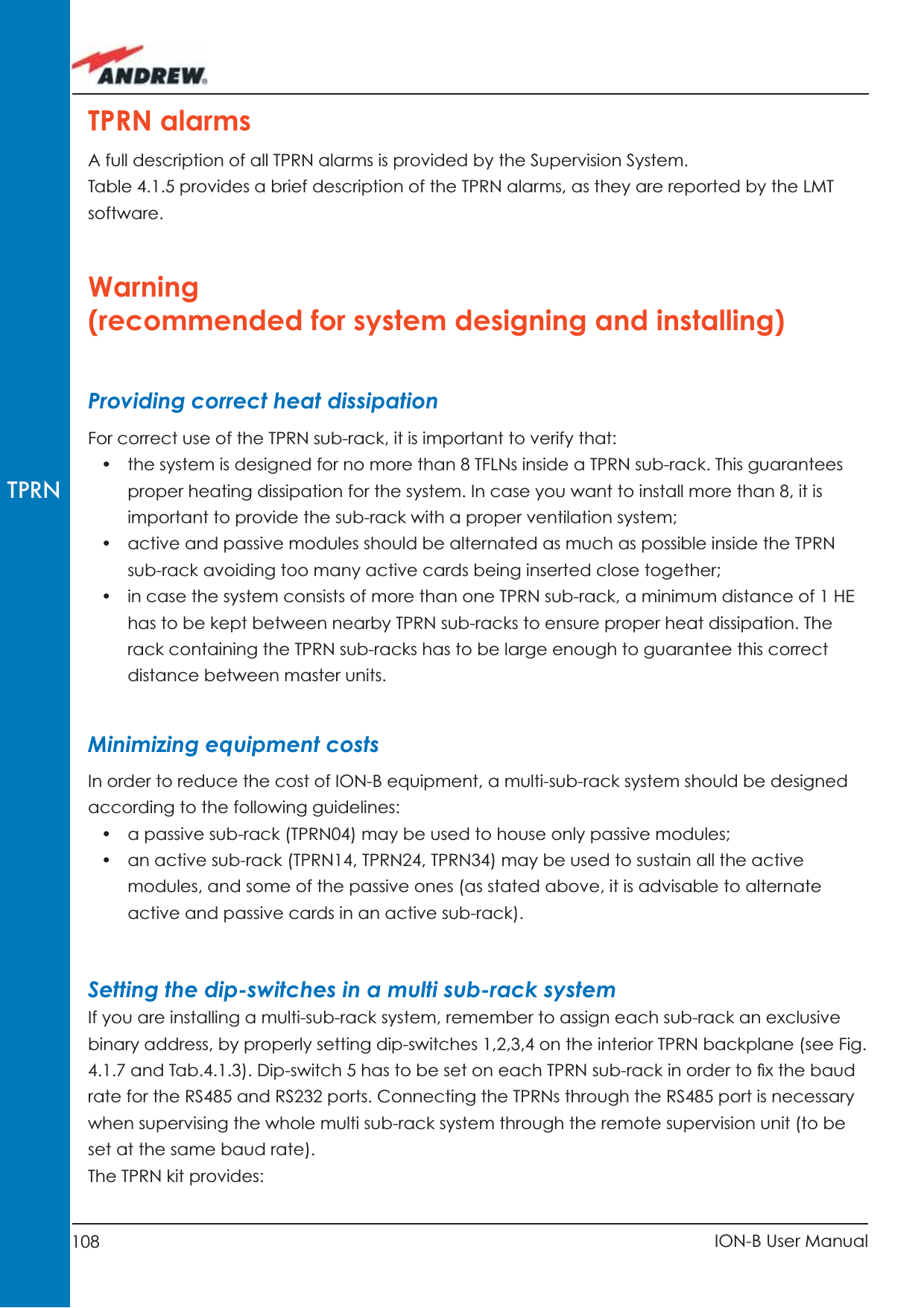 108 ION-B User ManualTPRNTPRN alarmsA full description of all TPRN alarms is provided by the Supervision System.Table 4.1.5 provides a brief description of the TPRN alarms, as they are reported by the LMT software.Warning (recommended for system designing and installing)Providing correct heat dissipationFor correct use of the TPRN sub-rack, it is important to verify that:•  the system is designed for no more than 8 TFLNs inside a TPRN sub-rack. This guarantees proper heating dissipation for the system. In case you want to install more than 8, it is important to provide the sub-rack with a proper ventilation system;•  active and passive modules should be alternated as much as possible inside the TPRN sub-rack avoiding too many active cards being inserted close together;•  in case the system consists of more than one TPRN sub-rack, a minimum distance of 1 HE has to be kept between nearby TPRN sub-racks to ensure proper heat dissipation. The rack containing the TPRN sub-racks has to be large enough to guarantee this correct distance between master units.Minimizing equipment costsIn order to reduce the cost of ION-B equipment, a multi-sub-rack system should be designed according to the following guidelines:•  a passive sub-rack (TPRN04) may be used to house only passive modules;•  an active sub-rack (TPRN14, TPRN24, TPRN34) may be used to sustain all the active modules, and some of the passive ones (as stated above, it is advisable to alternate active and passive cards in an active sub-rack).Setting the dip-switches in a multi sub-rack systemIf you are installing a multi-sub-rack system, remember to assign each sub-rack an exclusive binary address, by properly setting dip-switches 1,2,3,4 on the interior TPRN backplane (see Fig. 4.1.7 and Tab.4.1.3). Dip-switch 5 has to be set on each TPRN sub-rack in order to ﬁ x the baud rate for the RS485 and RS232 ports. Connecting the TPRNs through the RS485 port is necessary when supervising the whole multi sub-rack system through the remote supervision unit (to be set at the same baud rate).The TPRN kit provides: