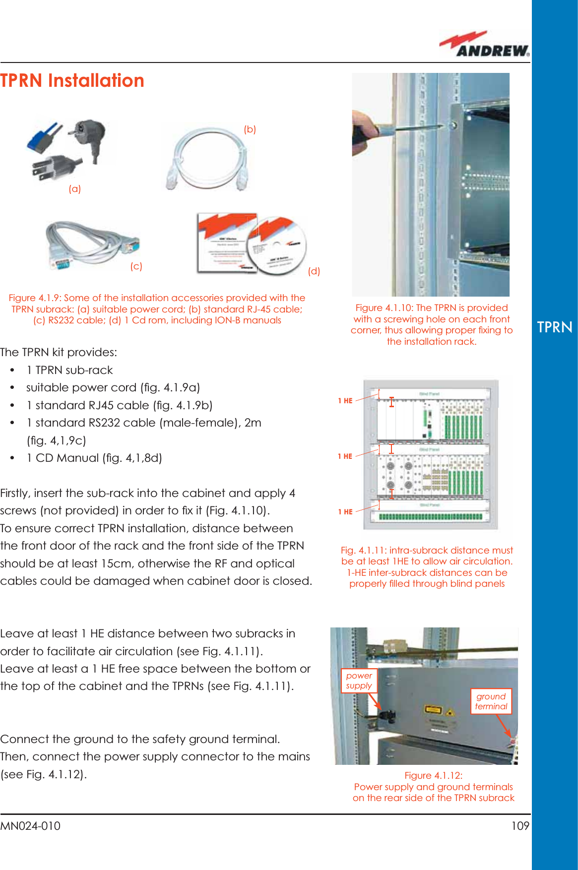 109MN024-010TPRN1 HE1 HE1 HEFigure 4.1.10: The TPRN is provided with a screwing hole on each front corner, thus allowing proper ﬁ xing to the installation rack.Figure 4.1.12: Power supply and ground terminals on the rear side of the TPRN subrackFig. 4.1.11: intra-subrack distance must be at least 1HE to allow air circulation.  1-HE inter-subrack distances can be properly ﬁ lled through blind panelsThe TPRN kit provides:•  1 TPRN sub-rack •  suitable power cord (ﬁ g. 4.1.9a)•  1 standard RJ45 cable (ﬁ g. 4.1.9b)•  1 standard RS232 cable (male-female), 2m (ﬁ g. 4,1,9c)•  1 CD Manual (ﬁ g. 4,1,8d)Firstly, insert the sub-rack into the cabinet and apply 4 screws (not provided) in order to ﬁ x it (Fig. 4.1.10).To ensure correct TPRN installation, distance between the front door of the rack and the front side of the TPRN should be at least 15cm, otherwise the RF and optical cables could be damaged when cabinet door is closed.Leave at least 1 HE distance between two subracks in order to facilitate air circulation (see Fig. 4.1.11).Leave at least a 1 HE free space between the bottom or the top of the cabinet and the TPRNs (see Fig. 4.1.11).Connect the ground to the safety ground terminal. Then, connect the power supply connector to the mains (see Fig. 4.1.12).TPRN Installation(a)(b)(c) (d)Figure 4.1.9: Some of the installation accessories provided with the TPRN subrack: (a) suitable power cord; (b) standard RJ-45 cable; (c) RS232 cable; (d) 1 Cd rom, including ION-B manualspower supplyground terminal